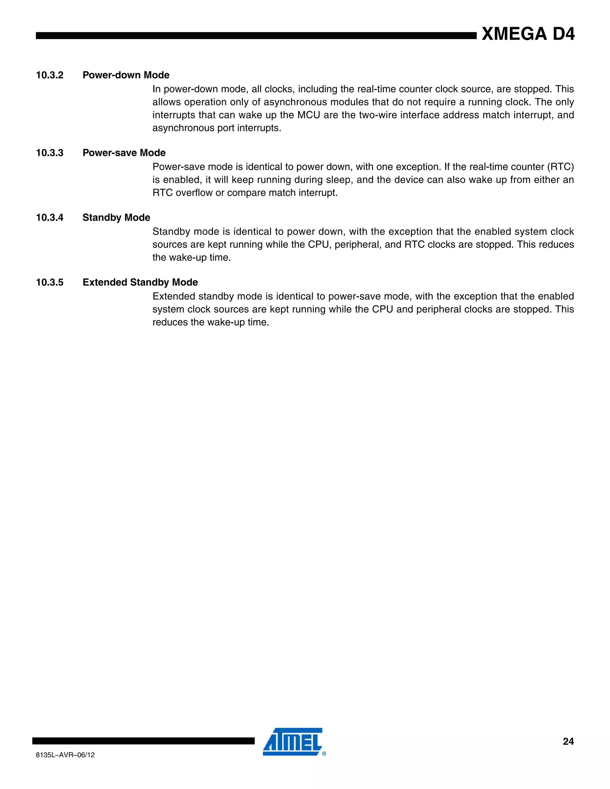 24
8135L–AVR–06/12
XMEGA D4
10.3.2 Power-down Mode
In power-down mode, all clocks, including the real-time counter clock source, are stopped. This
allows operation only of asynchronous modules that do not require a running clock. The only
interrupts that can wake up the MCU are the two-wire interface address match interrupt, and
asynchronous port interrupts.
10.3.3 Power-save Mode
Power-save mode is identical to power down, with one exception. If the real-time counter (RTC)
is enabled, it will keep running during sleep, and the device can also wake up from either an
RTC overflow or compare match interrupt.
10.3.4 Standby Mode
Standby mode is identical to power down, with the exception that the enabled system clock
sources are kept running while the CPU, peripheral, and RTC clocks are stopped. This reduces
the wake-up time.
10.3.5 Extended Standby Mode
Extended standby mode is identical to power-save mode, with the exception that the enabled
system clock sources are kept running while the CPU and peripheral clocks are stopped. This
reduces the wake-up time.
 