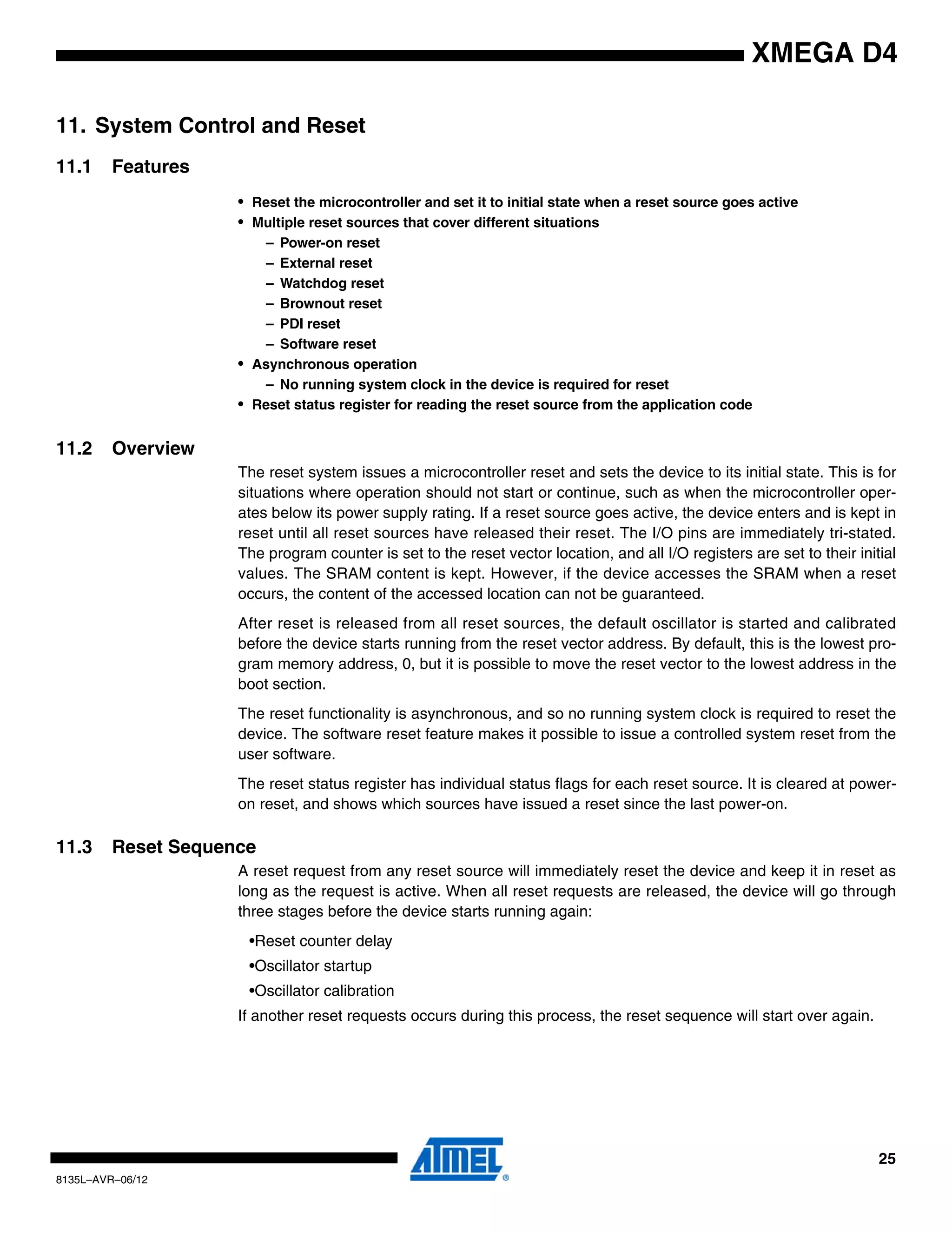 25
8135L–AVR–06/12
XMEGA D4
11. System Control and Reset
11.1 Features
• Reset the microcontroller and set it to initial state when a reset source goes active
• Multiple reset sources that cover different situations
– Power-on reset
– External reset
– Watchdog reset
– Brownout reset
– PDI reset
– Software reset
• Asynchronous operation
– No running system clock in the device is required for reset
• Reset status register for reading the reset source from the application code
11.2 Overview
The reset system issues a microcontroller reset and sets the device to its initial state. This is for
situations where operation should not start or continue, such as when the microcontroller oper-
ates below its power supply rating. If a reset source goes active, the device enters and is kept in
reset until all reset sources have released their reset. The I/O pins are immediately tri-stated.
The program counter is set to the reset vector location, and all I/O registers are set to their initial
values. The SRAM content is kept. However, if the device accesses the SRAM when a reset
occurs, the content of the accessed location can not be guaranteed.
After reset is released from all reset sources, the default oscillator is started and calibrated
before the device starts running from the reset vector address. By default, this is the lowest pro-
gram memory address, 0, but it is possible to move the reset vector to the lowest address in the
boot section.
The reset functionality is asynchronous, and so no running system clock is required to reset the
device. The software reset feature makes it possible to issue a controlled system reset from the
user software.
The reset status register has individual status flags for each reset source. It is cleared at power-
on reset, and shows which sources have issued a reset since the last power-on.
11.3 Reset Sequence
A reset request from any reset source will immediately reset the device and keep it in reset as
long as the request is active. When all reset requests are released, the device will go through
three stages before the device starts running again:
•Reset counter delay
•Oscillator startup
•Oscillator calibration
If another reset requests occurs during this process, the reset sequence will start over again.
 
