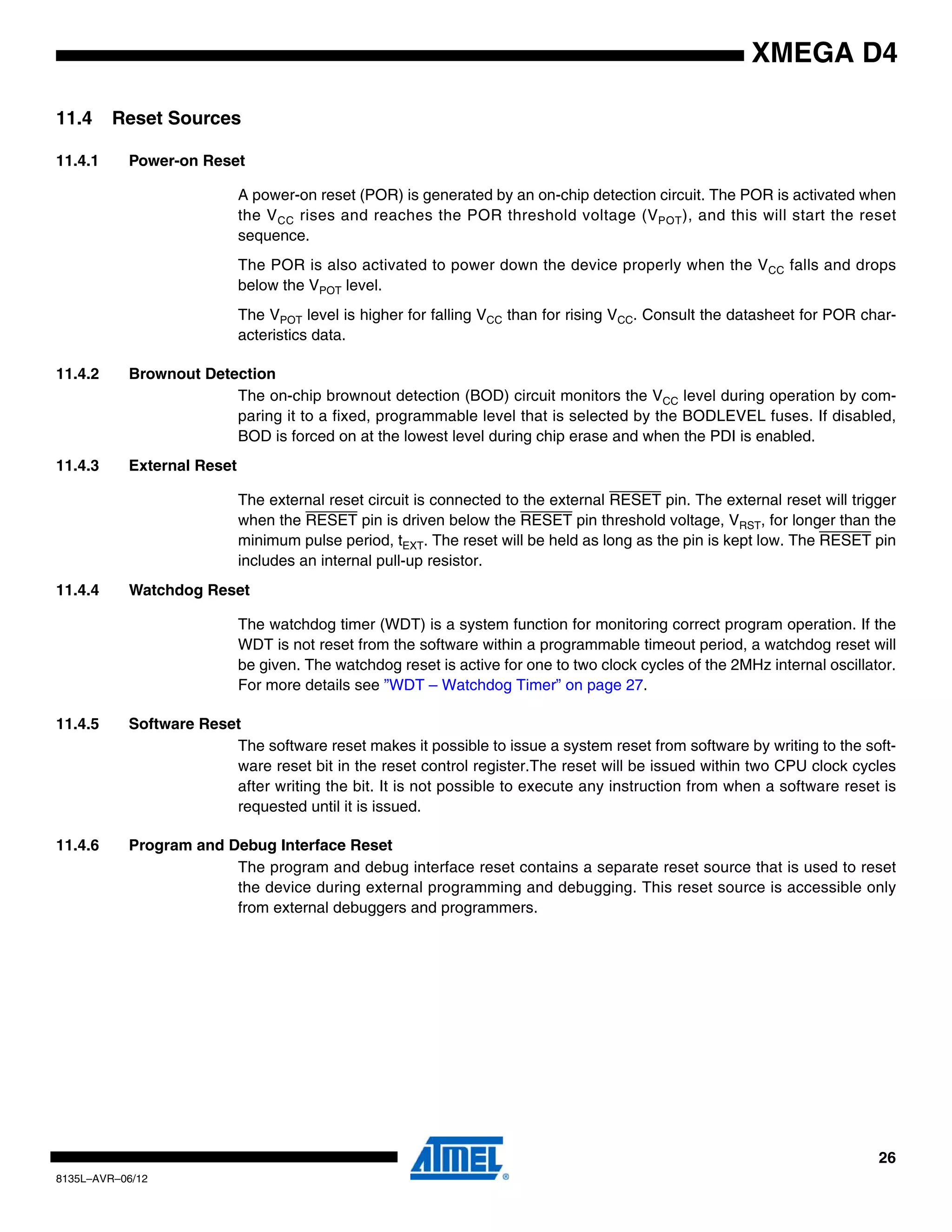 26
8135L–AVR–06/12
XMEGA D4
11.4 Reset Sources
11.4.1 Power-on Reset
A power-on reset (POR) is generated by an on-chip detection circuit. The POR is activated when
the VCC rises and reaches the POR threshold voltage (VPOT), and this will start the reset
sequence.
The POR is also activated to power down the device properly when the VCC falls and drops
below the VPOT level.
The VPOT level is higher for falling VCC than for rising VCC. Consult the datasheet for POR char-
acteristics data.
11.4.2 Brownout Detection
The on-chip brownout detection (BOD) circuit monitors the VCC level during operation by com-
paring it to a fixed, programmable level that is selected by the BODLEVEL fuses. If disabled,
BOD is forced on at the lowest level during chip erase and when the PDI is enabled.
11.4.3 External Reset
The external reset circuit is connected to the external RESET pin. The external reset will trigger
when the RESET pin is driven below the RESET pin threshold voltage, VRST, for longer than the
minimum pulse period, tEXT. The reset will be held as long as the pin is kept low. The RESET pin
includes an internal pull-up resistor.
11.4.4 Watchdog Reset
The watchdog timer (WDT) is a system function for monitoring correct program operation. If the
WDT is not reset from the software within a programmable timeout period, a watchdog reset will
be given. The watchdog reset is active for one to two clock cycles of the 2MHz internal oscillator.
For more details see ”WDT – Watchdog Timer” on page 27.
11.4.5 Software Reset
The software reset makes it possible to issue a system reset from software by writing to the soft-
ware reset bit in the reset control register.The reset will be issued within two CPU clock cycles
after writing the bit. It is not possible to execute any instruction from when a software reset is
requested until it is issued.
11.4.6 Program and Debug Interface Reset
The program and debug interface reset contains a separate reset source that is used to reset
the device during external programming and debugging. This reset source is accessible only
from external debuggers and programmers.
 
