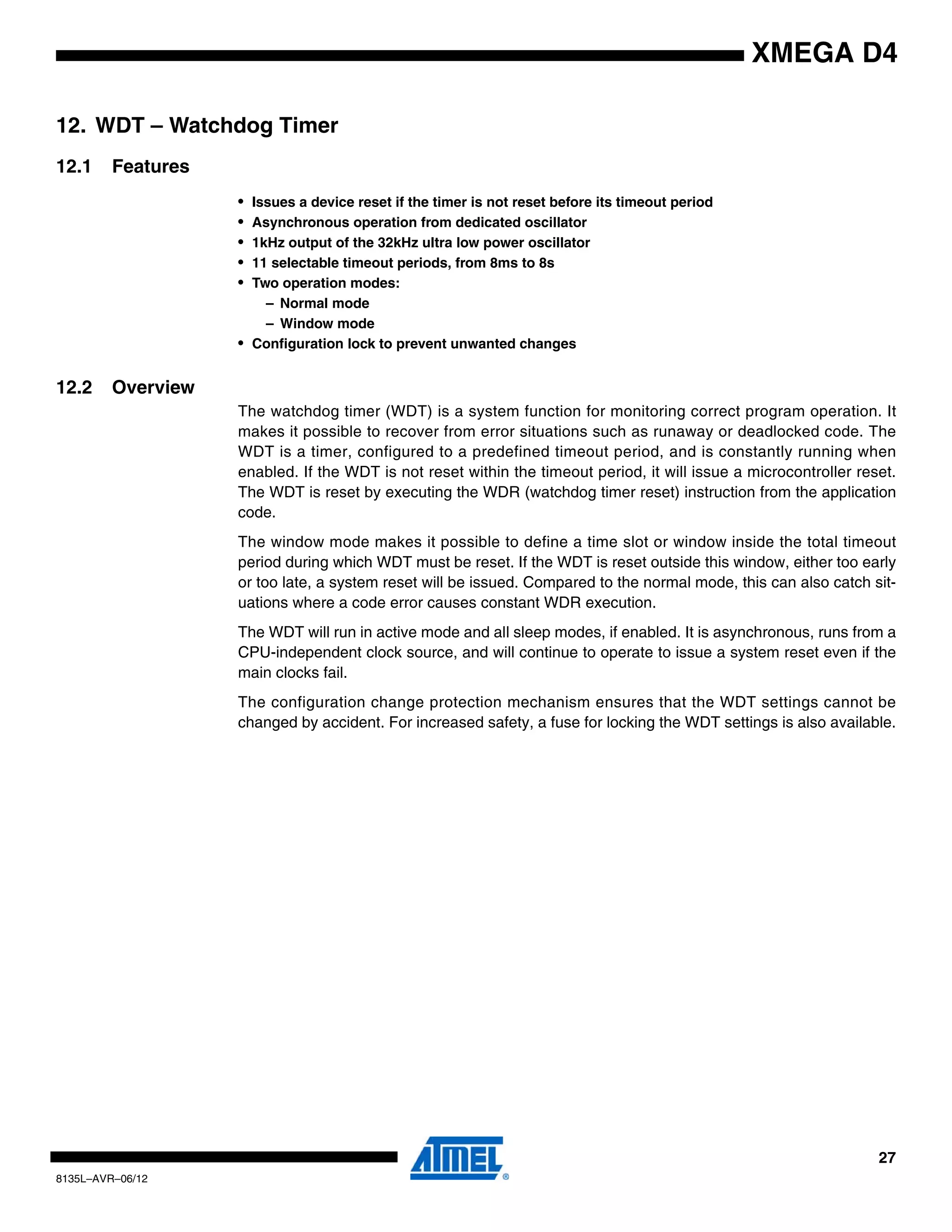 27
8135L–AVR–06/12
XMEGA D4
12. WDT – Watchdog Timer
12.1 Features
• Issues a device reset if the timer is not reset before its timeout period
• Asynchronous operation from dedicated oscillator
• 1kHz output of the 32kHz ultra low power oscillator
• 11 selectable timeout periods, from 8ms to 8s
• Two operation modes:
– Normal mode
– Window mode
• Configuration lock to prevent unwanted changes
12.2 Overview
The watchdog timer (WDT) is a system function for monitoring correct program operation. It
makes it possible to recover from error situations such as runaway or deadlocked code. The
WDT is a timer, configured to a predefined timeout period, and is constantly running when
enabled. If the WDT is not reset within the timeout period, it will issue a microcontroller reset.
The WDT is reset by executing the WDR (watchdog timer reset) instruction from the application
code.
The window mode makes it possible to define a time slot or window inside the total timeout
period during which WDT must be reset. If the WDT is reset outside this window, either too early
or too late, a system reset will be issued. Compared to the normal mode, this can also catch sit-
uations where a code error causes constant WDR execution.
The WDT will run in active mode and all sleep modes, if enabled. It is asynchronous, runs from a
CPU-independent clock source, and will continue to operate to issue a system reset even if the
main clocks fail.
The configuration change protection mechanism ensures that the WDT settings cannot be
changed by accident. For increased safety, a fuse for locking the WDT settings is also available.
 
