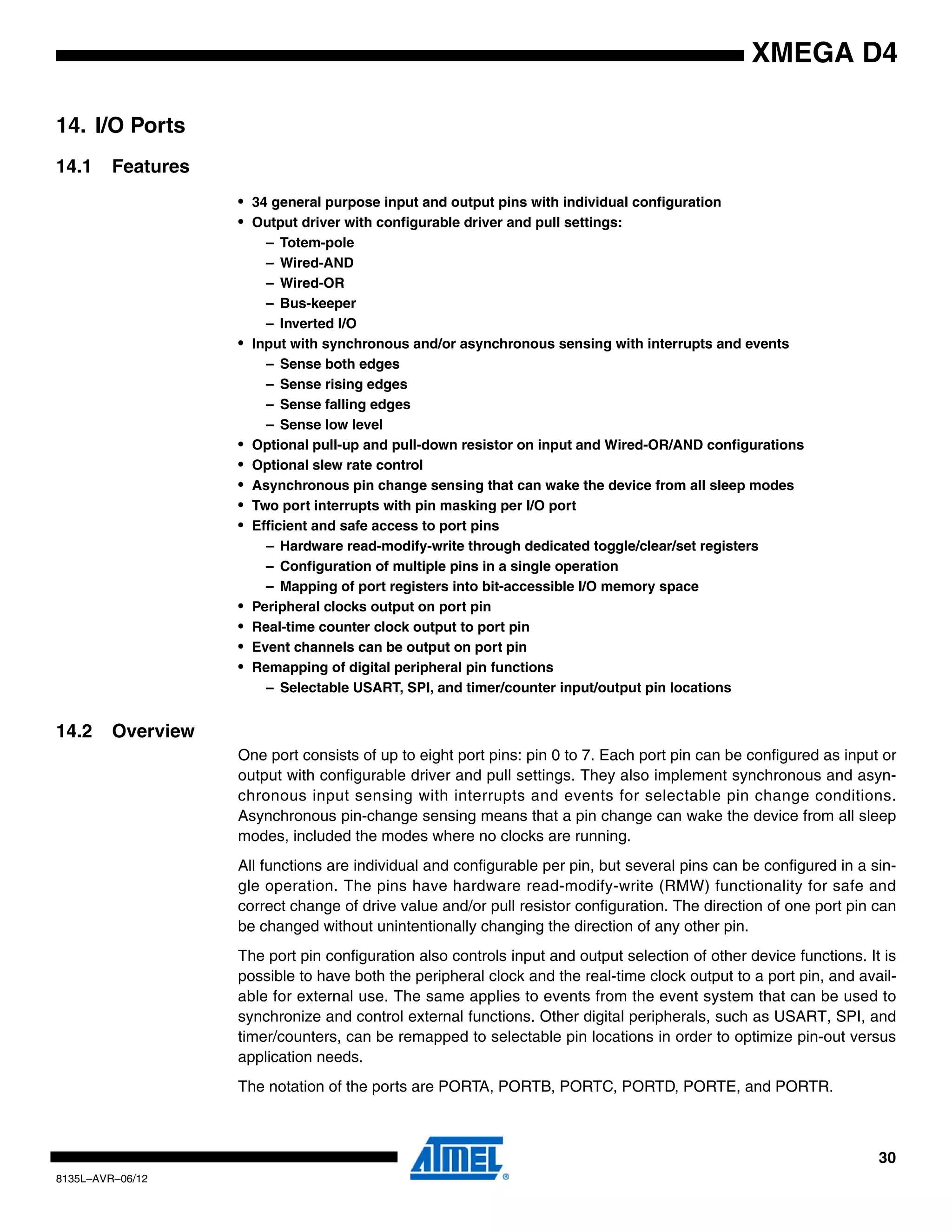 30
8135L–AVR–06/12
XMEGA D4
14. I/O Ports
14.1 Features
• 34 general purpose input and output pins with individual configuration
• Output driver with configurable driver and pull settings:
– Totem-pole
– Wired-AND
– Wired-OR
– Bus-keeper
– Inverted I/O
• Input with synchronous and/or asynchronous sensing with interrupts and events
– Sense both edges
– Sense rising edges
– Sense falling edges
– Sense low level
• Optional pull-up and pull-down resistor on input and Wired-OR/AND configurations
• Optional slew rate control
• Asynchronous pin change sensing that can wake the device from all sleep modes
• Two port interrupts with pin masking per I/O port
• Efficient and safe access to port pins
– Hardware read-modify-write through dedicated toggle/clear/set registers
– Configuration of multiple pins in a single operation
– Mapping of port registers into bit-accessible I/O memory space
• Peripheral clocks output on port pin
• Real-time counter clock output to port pin
• Event channels can be output on port pin
• Remapping of digital peripheral pin functions
– Selectable USART, SPI, and timer/counter input/output pin locations
14.2 Overview
One port consists of up to eight port pins: pin 0 to 7. Each port pin can be configured as input or
output with configurable driver and pull settings. They also implement synchronous and asyn-
chronous input sensing with interrupts and events for selectable pin change conditions.
Asynchronous pin-change sensing means that a pin change can wake the device from all sleep
modes, included the modes where no clocks are running.
All functions are individual and configurable per pin, but several pins can be configured in a sin-
gle operation. The pins have hardware read-modify-write (RMW) functionality for safe and
correct change of drive value and/or pull resistor configuration. The direction of one port pin can
be changed without unintentionally changing the direction of any other pin.
The port pin configuration also controls input and output selection of other device functions. It is
possible to have both the peripheral clock and the real-time clock output to a port pin, and avail-
able for external use. The same applies to events from the event system that can be used to
synchronize and control external functions. Other digital peripherals, such as USART, SPI, and
timer/counters, can be remapped to selectable pin locations in order to optimize pin-out versus
application needs.
The notation of the ports are PORTA, PORTB, PORTC, PORTD, PORTE, and PORTR.
 