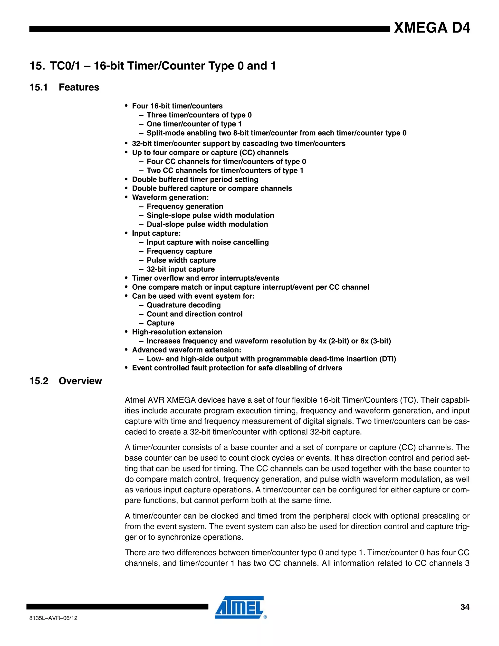 34
8135L–AVR–06/12
XMEGA D4
15. TC0/1 – 16-bit Timer/Counter Type 0 and 1
15.1 Features
• Four 16-bit timer/counters
– Three timer/counters of type 0
– One timer/counter of type 1
– Split-mode enabling two 8-bit timer/counter from each timer/counter type 0
• 32-bit timer/counter support by cascading two timer/counters
• Up to four compare or capture (CC) channels
– Four CC channels for timer/counters of type 0
– Two CC channels for timer/counters of type 1
• Double buffered timer period setting
• Double buffered capture or compare channels
• Waveform generation:
– Frequency generation
– Single-slope pulse width modulation
– Dual-slope pulse width modulation
• Input capture:
– Input capture with noise cancelling
– Frequency capture
– Pulse width capture
– 32-bit input capture
• Timer overflow and error interrupts/events
• One compare match or input capture interrupt/event per CC channel
• Can be used with event system for:
– Quadrature decoding
– Count and direction control
– Capture
• High-resolution extension
– Increases frequency and waveform resolution by 4x (2-bit) or 8x (3-bit)
• Advanced waveform extension:
– Low- and high-side output with programmable dead-time insertion (DTI)
• Event controlled fault protection for safe disabling of drivers
15.2 Overview
Atmel AVR XMEGA devices have a set of four flexible 16-bit Timer/Counters (TC). Their capabil-
ities include accurate program execution timing, frequency and waveform generation, and input
capture with time and frequency measurement of digital signals. Two timer/counters can be cas-
caded to create a 32-bit timer/counter with optional 32-bit capture.
A timer/counter consists of a base counter and a set of compare or capture (CC) channels. The
base counter can be used to count clock cycles or events. It has direction control and period set-
ting that can be used for timing. The CC channels can be used together with the base counter to
do compare match control, frequency generation, and pulse width waveform modulation, as well
as various input capture operations. A timer/counter can be configured for either capture or com-
pare functions, but cannot perform both at the same time.
A timer/counter can be clocked and timed from the peripheral clock with optional prescaling or
from the event system. The event system can also be used for direction control and capture trig-
ger or to synchronize operations.
There are two differences between timer/counter type 0 and type 1. Timer/counter 0 has four CC
channels, and timer/counter 1 has two CC channels. All information related to CC channels 3
 