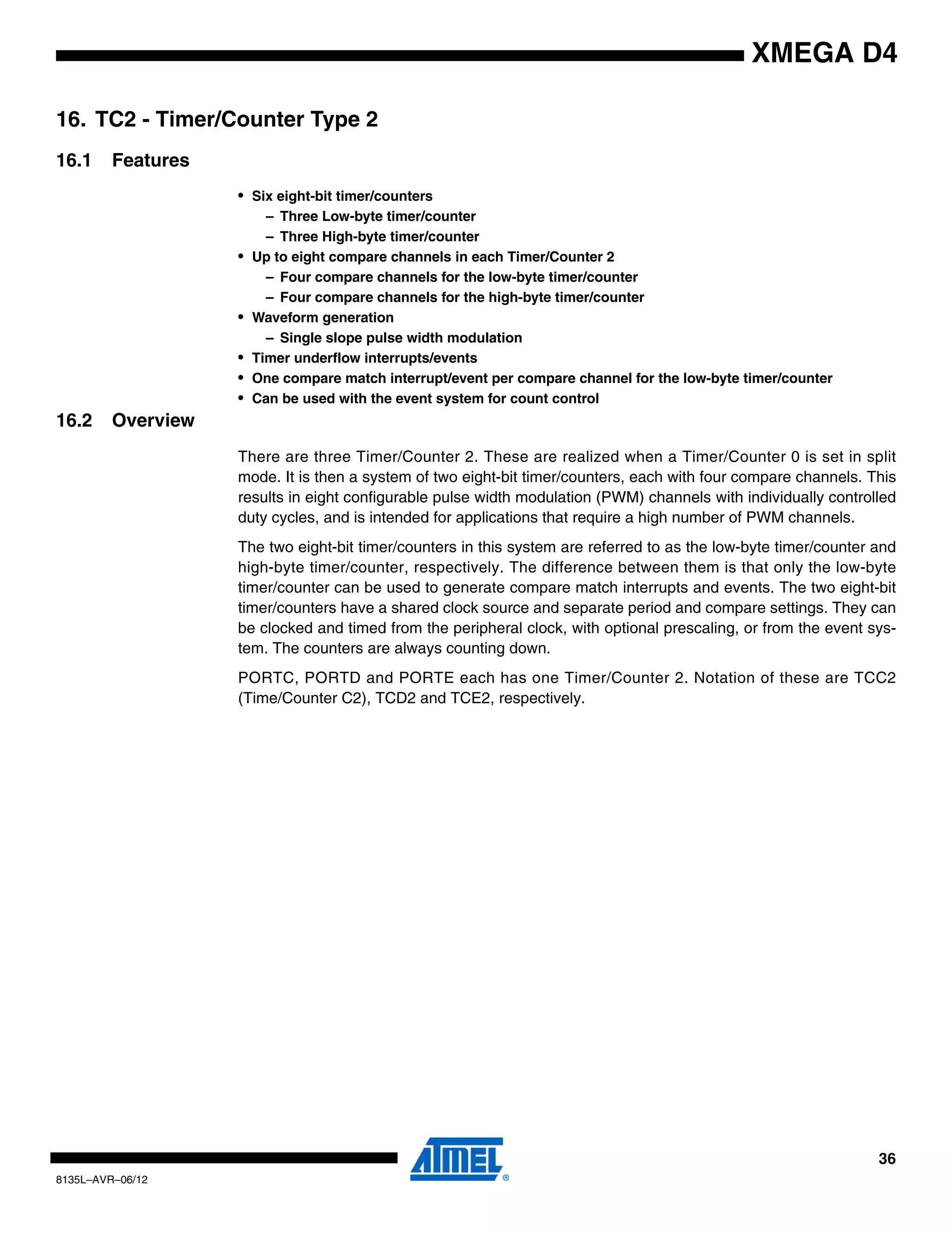 36
8135L–AVR–06/12
XMEGA D4
16. TC2 - Timer/Counter Type 2
16.1 Features
• Six eight-bit timer/counters
– Three Low-byte timer/counter
– Three High-byte timer/counter
• Up to eight compare channels in each Timer/Counter 2
– Four compare channels for the low-byte timer/counter
– Four compare channels for the high-byte timer/counter
• Waveform generation
– Single slope pulse width modulation
• Timer underflow interrupts/events
• One compare match interrupt/event per compare channel for the low-byte timer/counter
• Can be used with the event system for count control
16.2 Overview
There are three Timer/Counter 2. These are realized when a Timer/Counter 0 is set in split
mode. It is then a system of two eight-bit timer/counters, each with four compare channels. This
results in eight configurable pulse width modulation (PWM) channels with individually controlled
duty cycles, and is intended for applications that require a high number of PWM channels.
The two eight-bit timer/counters in this system are referred to as the low-byte timer/counter and
high-byte timer/counter, respectively. The difference between them is that only the low-byte
timer/counter can be used to generate compare match interrupts and events. The two eight-bit
timer/counters have a shared clock source and separate period and compare settings. They can
be clocked and timed from the peripheral clock, with optional prescaling, or from the event sys-
tem. The counters are always counting down.
PORTC, PORTD and PORTE each has one Timer/Counter 2. Notation of these are TCC2
(Time/Counter C2), TCD2 and TCE2, respectively.
 