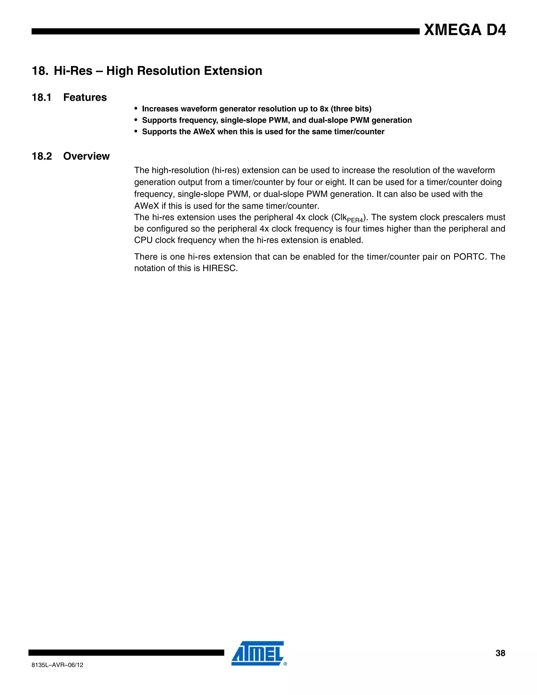 38
8135L–AVR–06/12
XMEGA D4
18. Hi-Res – High Resolution Extension
18.1 Features
• Increases waveform generator resolution up to 8x (three bits)
• Supports frequency, single-slope PWM, and dual-slope PWM generation
• Supports the AWeX when this is used for the same timer/counter
18.2 Overview
The high-resolution (hi-res) extension can be used to increase the resolution of the waveform
generation output from a timer/counter by four or eight. It can be used for a timer/counter doing
frequency, single-slope PWM, or dual-slope PWM generation. It can also be used with the
AWeX if this is used for the same timer/counter.
The hi-res extension uses the peripheral 4x clock (ClkPER4). The system clock prescalers must
be configured so the peripheral 4x clock frequency is four times higher than the peripheral and
CPU clock frequency when the hi-res extension is enabled.
There is one hi-res extension that can be enabled for the timer/counter pair on PORTC. The
notation of this is HIRESC.
 