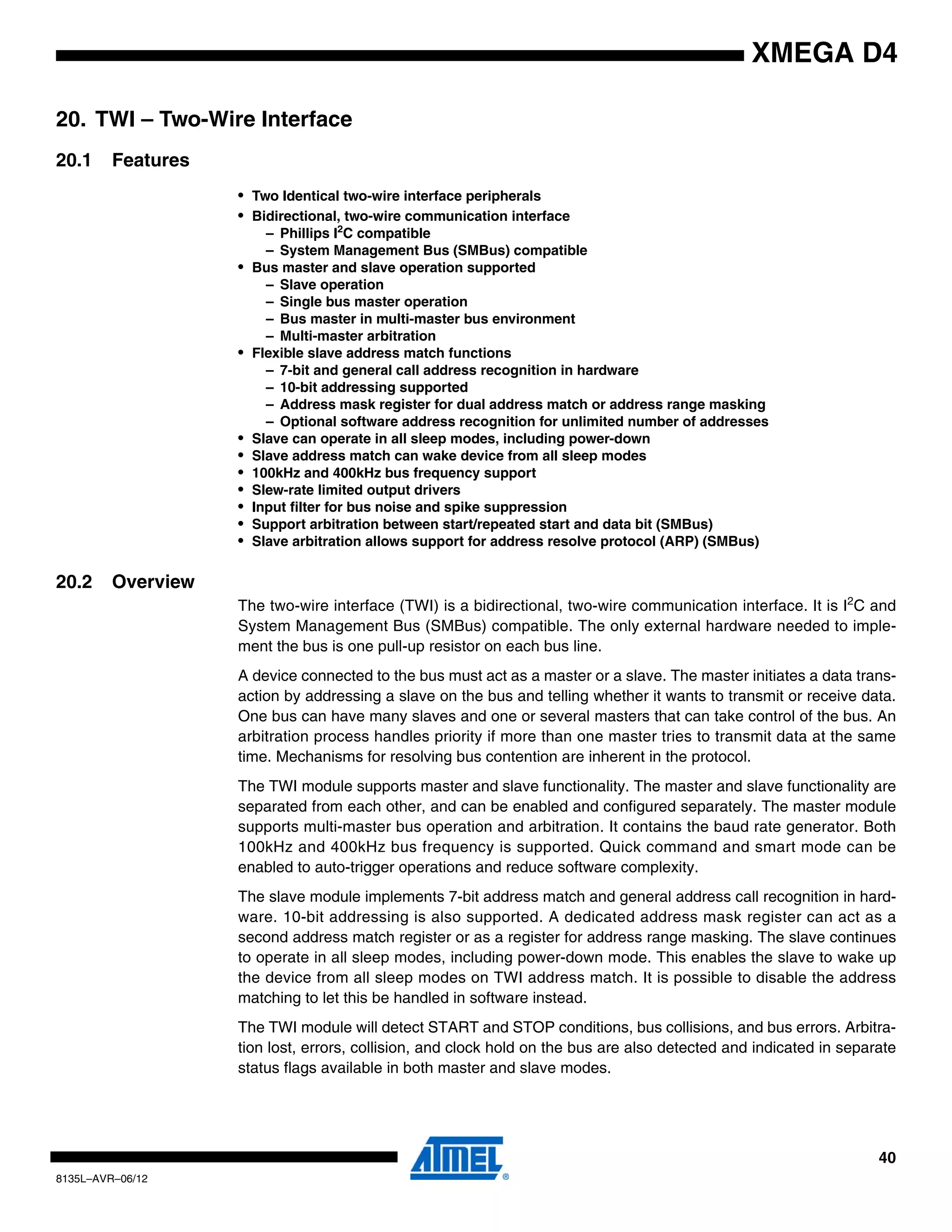 40
8135L–AVR–06/12
XMEGA D4
20. TWI – Two-Wire Interface
20.1 Features
• Two Identical two-wire interface peripherals
• Bidirectional, two-wire communication interface
– Phillips I2
C compatible
– System Management Bus (SMBus) compatible
• Bus master and slave operation supported
– Slave operation
– Single bus master operation
– Bus master in multi-master bus environment
– Multi-master arbitration
• Flexible slave address match functions
– 7-bit and general call address recognition in hardware
– 10-bit addressing supported
– Address mask register for dual address match or address range masking
– Optional software address recognition for unlimited number of addresses
• Slave can operate in all sleep modes, including power-down
• Slave address match can wake device from all sleep modes
• 100kHz and 400kHz bus frequency support
• Slew-rate limited output drivers
• Input filter for bus noise and spike suppression
• Support arbitration between start/repeated start and data bit (SMBus)
• Slave arbitration allows support for address resolve protocol (ARP) (SMBus)
20.2 Overview
The two-wire interface (TWI) is a bidirectional, two-wire communication interface. It is I2
C and
System Management Bus (SMBus) compatible. The only external hardware needed to imple-
ment the bus is one pull-up resistor on each bus line.
A device connected to the bus must act as a master or a slave. The master initiates a data trans-
action by addressing a slave on the bus and telling whether it wants to transmit or receive data.
One bus can have many slaves and one or several masters that can take control of the bus. An
arbitration process handles priority if more than one master tries to transmit data at the same
time. Mechanisms for resolving bus contention are inherent in the protocol.
The TWI module supports master and slave functionality. The master and slave functionality are
separated from each other, and can be enabled and configured separately. The master module
supports multi-master bus operation and arbitration. It contains the baud rate generator. Both
100kHz and 400kHz bus frequency is supported. Quick command and smart mode can be
enabled to auto-trigger operations and reduce software complexity.
The slave module implements 7-bit address match and general address call recognition in hard-
ware. 10-bit addressing is also supported. A dedicated address mask register can act as a
second address match register or as a register for address range masking. The slave continues
to operate in all sleep modes, including power-down mode. This enables the slave to wake up
the device from all sleep modes on TWI address match. It is possible to disable the address
matching to let this be handled in software instead.
The TWI module will detect START and STOP conditions, bus collisions, and bus errors. Arbitra-
tion lost, errors, collision, and clock hold on the bus are also detected and indicated in separate
status flags available in both master and slave modes.
 