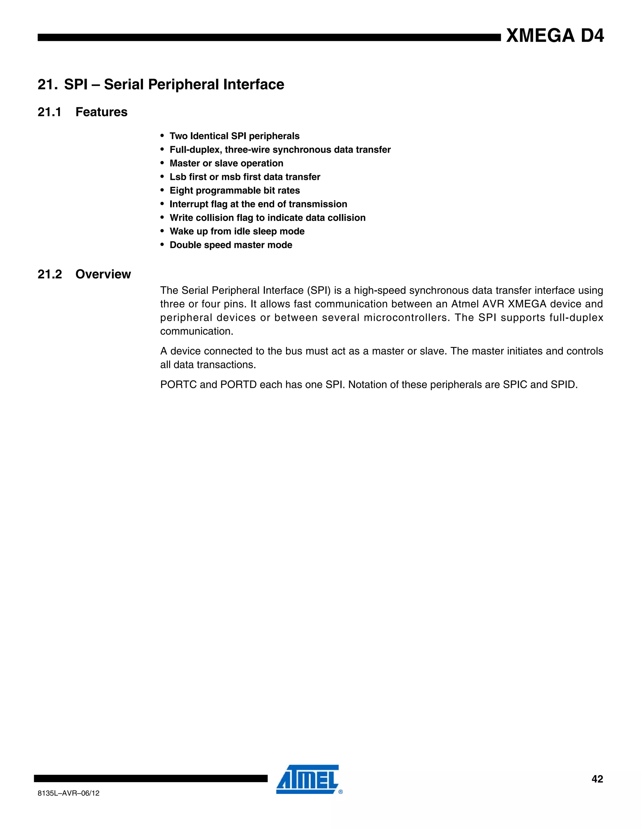 42
8135L–AVR–06/12
XMEGA D4
21. SPI – Serial Peripheral Interface
21.1 Features
• Two Identical SPI peripherals
• Full-duplex, three-wire synchronous data transfer
• Master or slave operation
• Lsb first or msb first data transfer
• Eight programmable bit rates
• Interrupt flag at the end of transmission
• Write collision flag to indicate data collision
• Wake up from idle sleep mode
• Double speed master mode
21.2 Overview
The Serial Peripheral Interface (SPI) is a high-speed synchronous data transfer interface using
three or four pins. It allows fast communication between an Atmel AVR XMEGA device and
peripheral devices or between several microcontrollers. The SPI supports full-duplex
communication.
A device connected to the bus must act as a master or slave. The master initiates and controls
all data transactions.
PORTC and PORTD each has one SPI. Notation of these peripherals are SPIC and SPID.
 