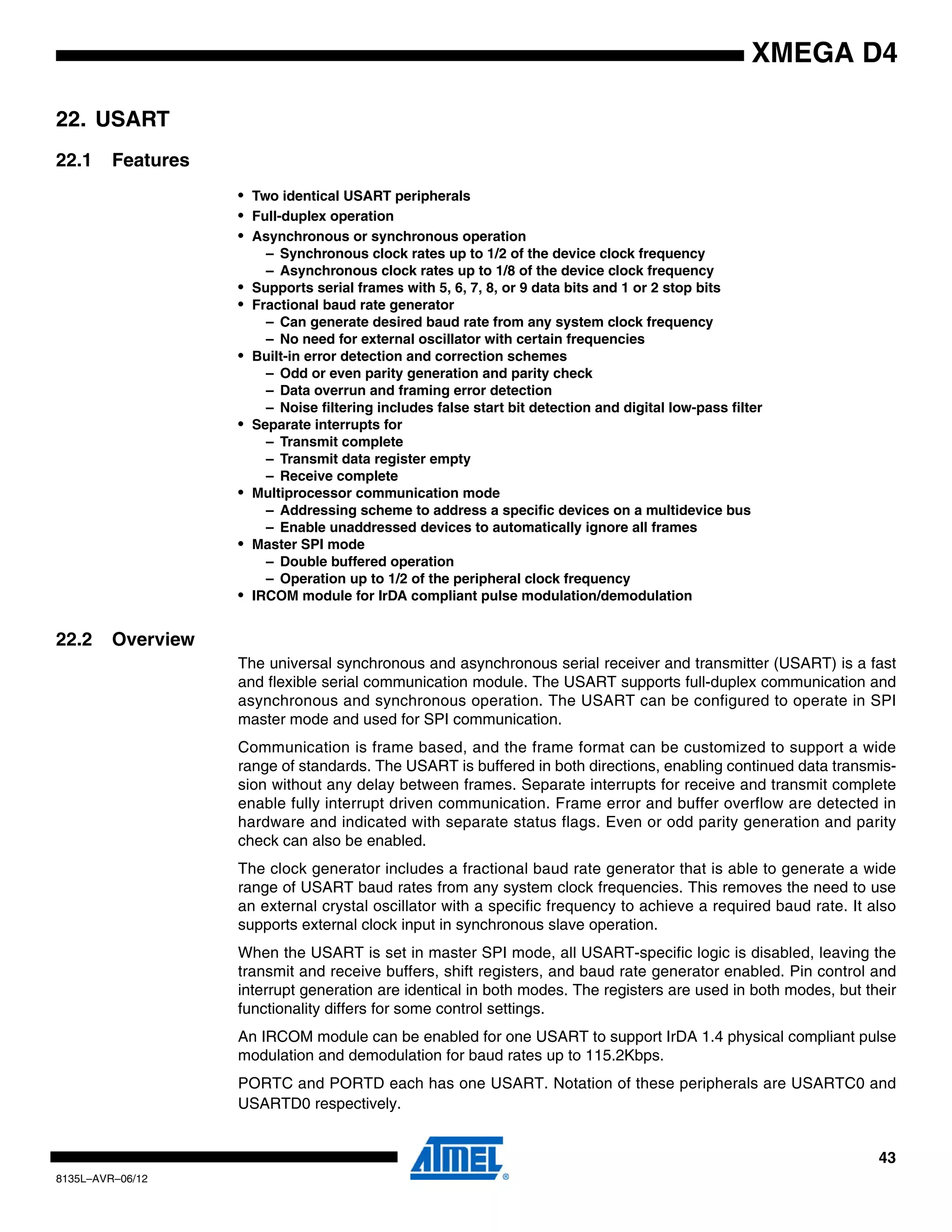 43
8135L–AVR–06/12
XMEGA D4
22. USART
22.1 Features
• Two identical USART peripherals
• Full-duplex operation
• Asynchronous or synchronous operation
– Synchronous clock rates up to 1/2 of the device clock frequency
– Asynchronous clock rates up to 1/8 of the device clock frequency
• Supports serial frames with 5, 6, 7, 8, or 9 data bits and 1 or 2 stop bits
• Fractional baud rate generator
– Can generate desired baud rate from any system clock frequency
– No need for external oscillator with certain frequencies
• Built-in error detection and correction schemes
– Odd or even parity generation and parity check
– Data overrun and framing error detection
– Noise filtering includes false start bit detection and digital low-pass filter
• Separate interrupts for
– Transmit complete
– Transmit data register empty
– Receive complete
• Multiprocessor communication mode
– Addressing scheme to address a specific devices on a multidevice bus
– Enable unaddressed devices to automatically ignore all frames
• Master SPI mode
– Double buffered operation
– Operation up to 1/2 of the peripheral clock frequency
• IRCOM module for IrDA compliant pulse modulation/demodulation
22.2 Overview
The universal synchronous and asynchronous serial receiver and transmitter (USART) is a fast
and flexible serial communication module. The USART supports full-duplex communication and
asynchronous and synchronous operation. The USART can be configured to operate in SPI
master mode and used for SPI communication.
Communication is frame based, and the frame format can be customized to support a wide
range of standards. The USART is buffered in both directions, enabling continued data transmis-
sion without any delay between frames. Separate interrupts for receive and transmit complete
enable fully interrupt driven communication. Frame error and buffer overflow are detected in
hardware and indicated with separate status flags. Even or odd parity generation and parity
check can also be enabled.
The clock generator includes a fractional baud rate generator that is able to generate a wide
range of USART baud rates from any system clock frequencies. This removes the need to use
an external crystal oscillator with a specific frequency to achieve a required baud rate. It also
supports external clock input in synchronous slave operation.
When the USART is set in master SPI mode, all USART-specific logic is disabled, leaving the
transmit and receive buffers, shift registers, and baud rate generator enabled. Pin control and
interrupt generation are identical in both modes. The registers are used in both modes, but their
functionality differs for some control settings.
An IRCOM module can be enabled for one USART to support IrDA 1.4 physical compliant pulse
modulation and demodulation for baud rates up to 115.2Kbps.
PORTC and PORTD each has one USART. Notation of these peripherals are USARTC0 and
USARTD0 respectively.
 
