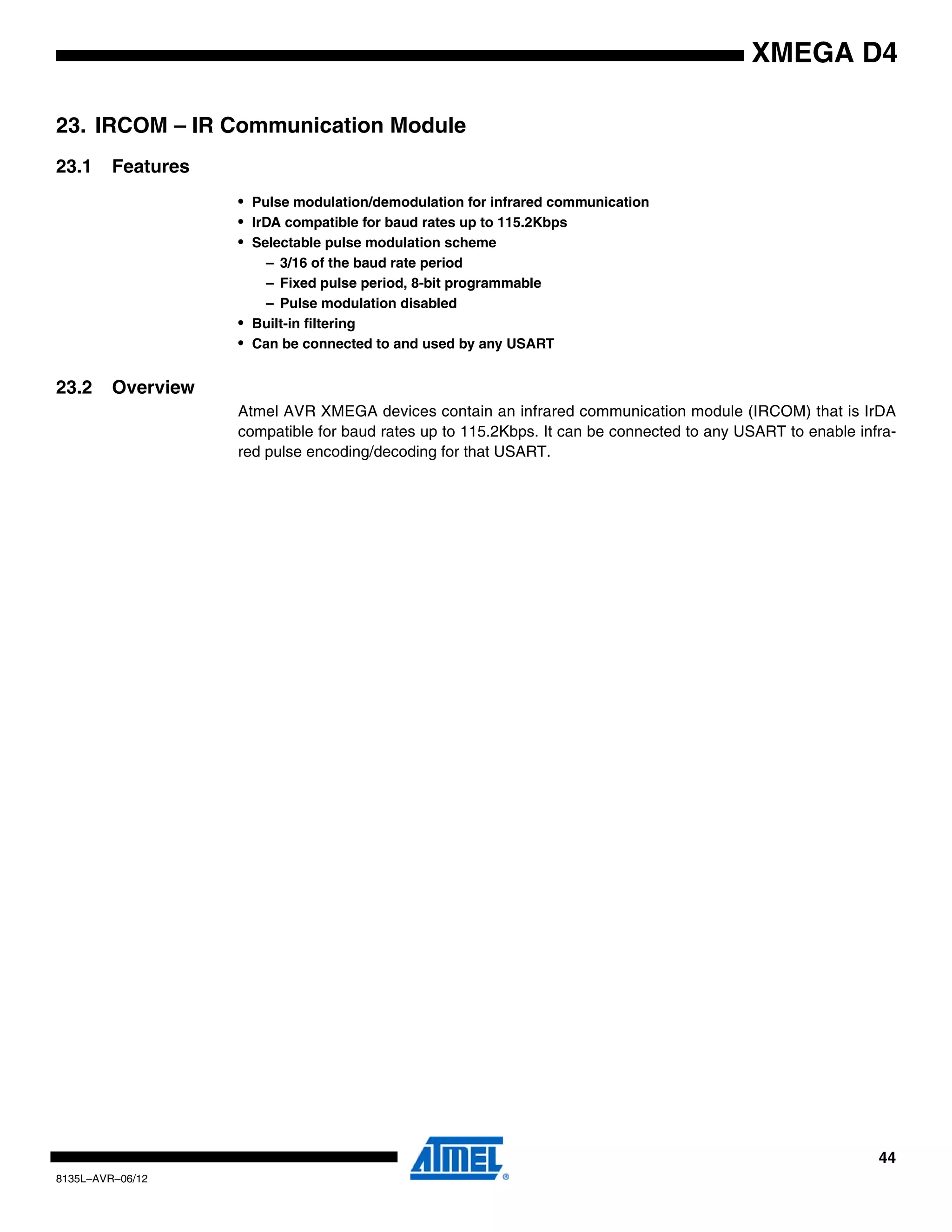 44
8135L–AVR–06/12
XMEGA D4
23. IRCOM – IR Communication Module
23.1 Features
• Pulse modulation/demodulation for infrared communication
• IrDA compatible for baud rates up to 115.2Kbps
• Selectable pulse modulation scheme
– 3/16 of the baud rate period
– Fixed pulse period, 8-bit programmable
– Pulse modulation disabled
• Built-in filtering
• Can be connected to and used by any USART
23.2 Overview
Atmel AVR XMEGA devices contain an infrared communication module (IRCOM) that is IrDA
compatible for baud rates up to 115.2Kbps. It can be connected to any USART to enable infra-
red pulse encoding/decoding for that USART.
 