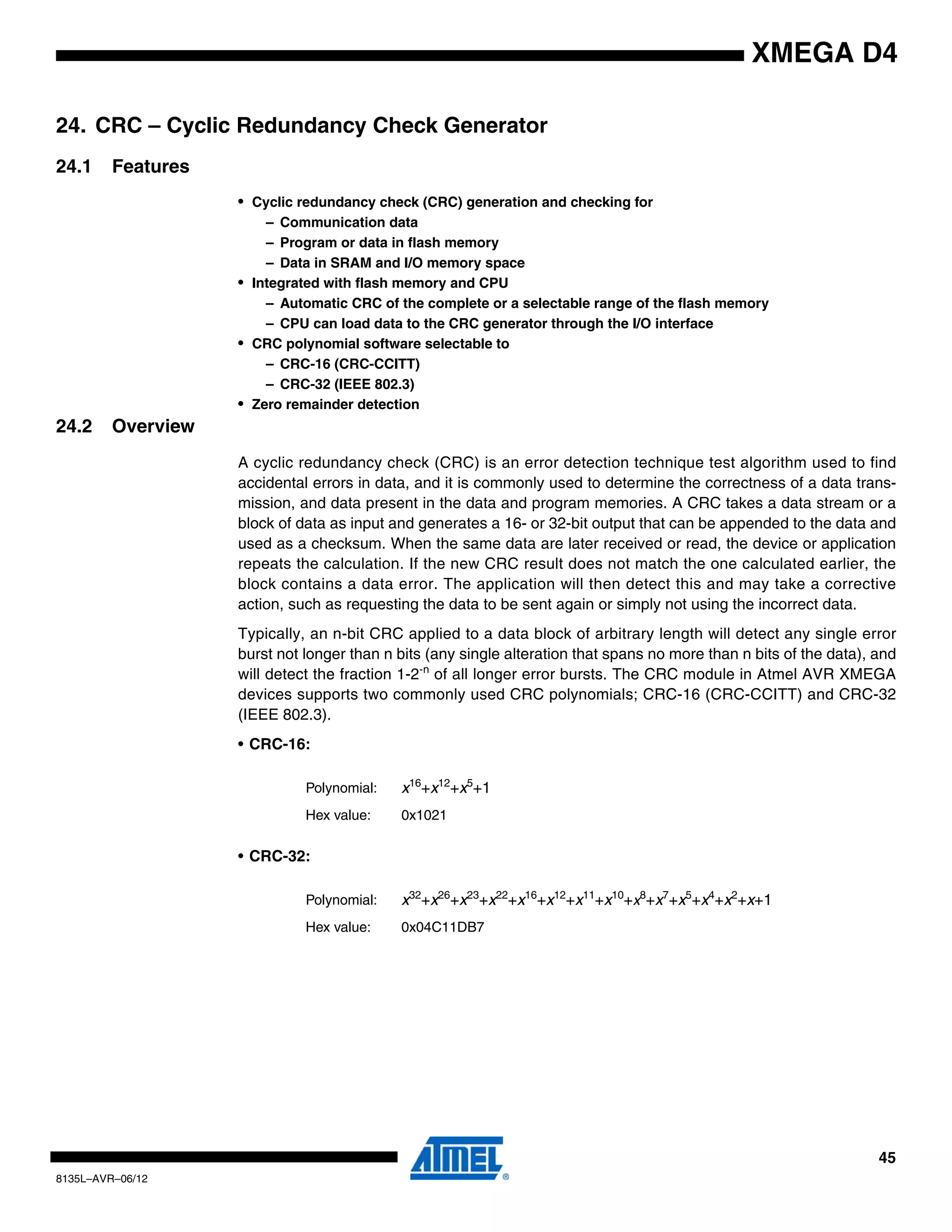 45
8135L–AVR–06/12
XMEGA D4
24. CRC – Cyclic Redundancy Check Generator
24.1 Features
• Cyclic redundancy check (CRC) generation and checking for
– Communication data
– Program or data in flash memory
– Data in SRAM and I/O memory space
• Integrated with flash memory and CPU
– Automatic CRC of the complete or a selectable range of the flash memory
– CPU can load data to the CRC generator through the I/O interface
• CRC polynomial software selectable to
– CRC-16 (CRC-CCITT)
– CRC-32 (IEEE 802.3)
• Zero remainder detection
24.2 Overview
A cyclic redundancy check (CRC) is an error detection technique test algorithm used to find
accidental errors in data, and it is commonly used to determine the correctness of a data trans-
mission, and data present in the data and program memories. A CRC takes a data stream or a
block of data as input and generates a 16- or 32-bit output that can be appended to the data and
used as a checksum. When the same data are later received or read, the device or application
repeats the calculation. If the new CRC result does not match the one calculated earlier, the
block contains a data error. The application will then detect this and may take a corrective
action, such as requesting the data to be sent again or simply not using the incorrect data.
Typically, an n-bit CRC applied to a data block of arbitrary length will detect any single error
burst not longer than n bits (any single alteration that spans no more than n bits of the data), and
will detect the fraction 1-2-n
of all longer error bursts. The CRC module in Atmel AVR XMEGA
devices supports two commonly used CRC polynomials; CRC-16 (CRC-CCITT) and CRC-32
(IEEE 802.3).
• CRC-16:
• CRC-32:
Polynomial: x16
+x12
+x5
+1
Hex value: 0x1021
Polynomial: x32
+x26
+x23
+x22
+x16
+x12
+x11
+x10
+x8
+x7
+x5
+x4
+x2
+x+1
Hex value: 0x04C11DB7
 