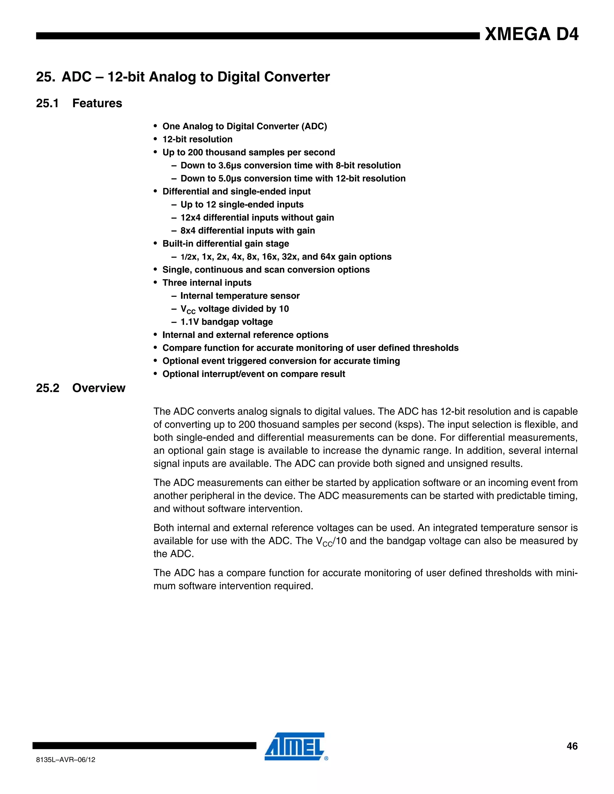 46
8135L–AVR–06/12
XMEGA D4
25. ADC – 12-bit Analog to Digital Converter
25.1 Features
• One Analog to Digital Converter (ADC)
• 12-bit resolution
• Up to 200 thousand samples per second
– Down to 3.6µs conversion time with 8-bit resolution
– Down to 5.0µs conversion time with 12-bit resolution
• Differential and single-ended input
– Up to 12 single-ended inputs
– 12x4 differential inputs without gain
– 8x4 differential inputs with gain
• Built-in differential gain stage
– 1/2x, 1x, 2x, 4x, 8x, 16x, 32x, and 64x gain options
• Single, continuous and scan conversion options
• Three internal inputs
– Internal temperature sensor
– VCC voltage divided by 10
– 1.1V bandgap voltage
• Internal and external reference options
• Compare function for accurate monitoring of user defined thresholds
• Optional event triggered conversion for accurate timing
• Optional interrupt/event on compare result
25.2 Overview
The ADC converts analog signals to digital values. The ADC has 12-bit resolution and is capable
of converting up to 200 thosuand samples per second (ksps). The input selection is flexible, and
both single-ended and differential measurements can be done. For differential measurements,
an optional gain stage is available to increase the dynamic range. In addition, several internal
signal inputs are available. The ADC can provide both signed and unsigned results.
The ADC measurements can either be started by application software or an incoming event from
another peripheral in the device. The ADC measurements can be started with predictable timing,
and without software intervention.
Both internal and external reference voltages can be used. An integrated temperature sensor is
available for use with the ADC. The VCC/10 and the bandgap voltage can also be measured by
the ADC.
The ADC has a compare function for accurate monitoring of user defined thresholds with mini-
mum software intervention required.
 