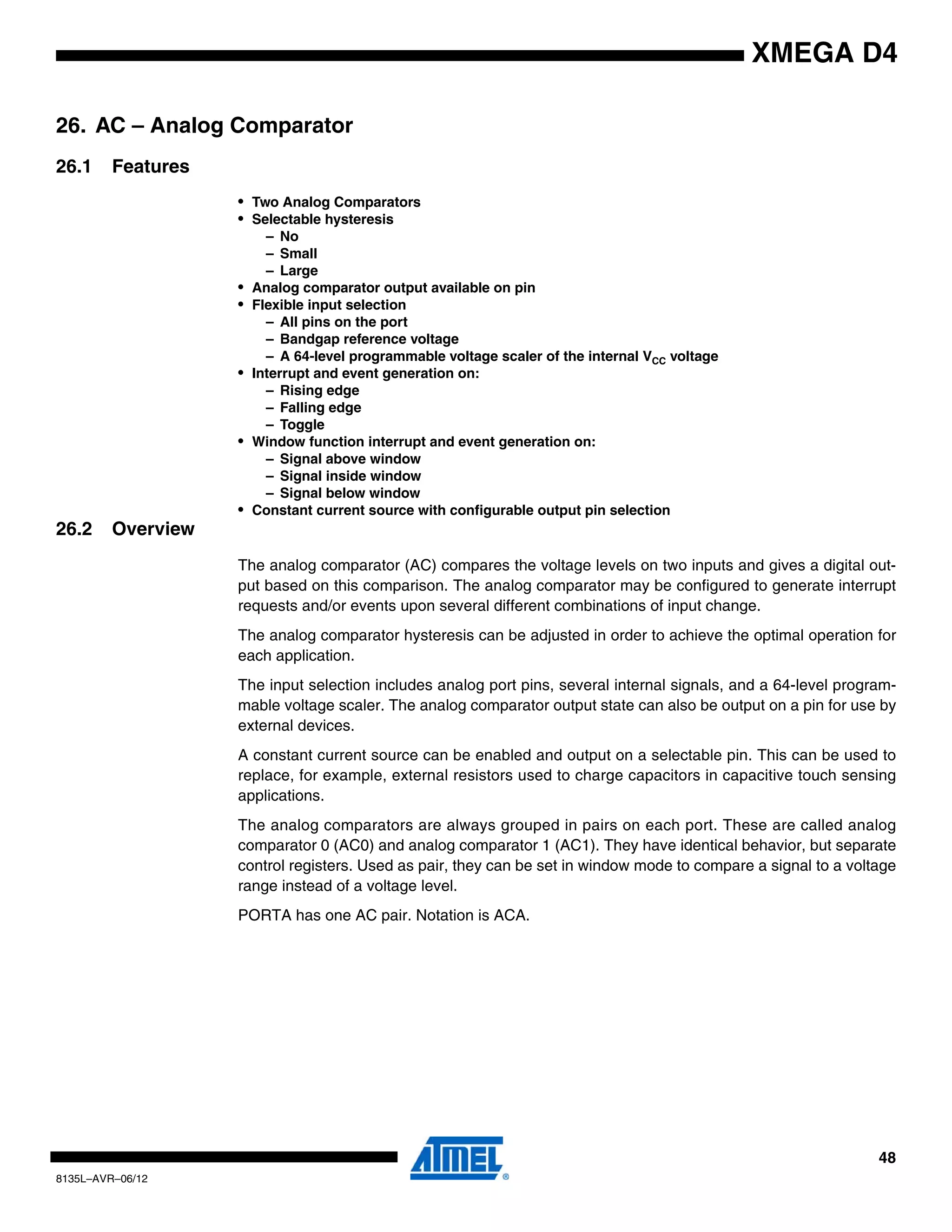 48
8135L–AVR–06/12
XMEGA D4
26. AC – Analog Comparator
26.1 Features
• Two Analog Comparators
• Selectable hysteresis
– No
– Small
– Large
• Analog comparator output available on pin
• Flexible input selection
– All pins on the port
– Bandgap reference voltage
– A 64-level programmable voltage scaler of the internal VCC voltage
• Interrupt and event generation on:
– Rising edge
– Falling edge
– Toggle
• Window function interrupt and event generation on:
– Signal above window
– Signal inside window
– Signal below window
• Constant current source with configurable output pin selection
26.2 Overview
The analog comparator (AC) compares the voltage levels on two inputs and gives a digital out-
put based on this comparison. The analog comparator may be configured to generate interrupt
requests and/or events upon several different combinations of input change.
The analog comparator hysteresis can be adjusted in order to achieve the optimal operation for
each application.
The input selection includes analog port pins, several internal signals, and a 64-level program-
mable voltage scaler. The analog comparator output state can also be output on a pin for use by
external devices.
A constant current source can be enabled and output on a selectable pin. This can be used to
replace, for example, external resistors used to charge capacitors in capacitive touch sensing
applications.
The analog comparators are always grouped in pairs on each port. These are called analog
comparator 0 (AC0) and analog comparator 1 (AC1). They have identical behavior, but separate
control registers. Used as pair, they can be set in window mode to compare a signal to a voltage
range instead of a voltage level.
PORTA has one AC pair. Notation is ACA.
 