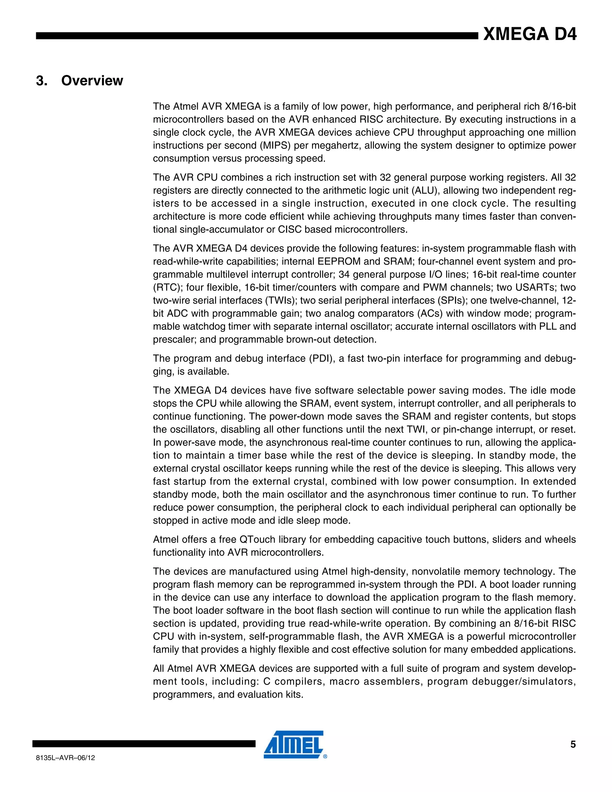 5
8135L–AVR–06/12
XMEGA D4
3. Overview
The Atmel AVR XMEGA is a family of low power, high performance, and peripheral rich 8/16-bit
microcontrollers based on the AVR enhanced RISC architecture. By executing instructions in a
single clock cycle, the AVR XMEGA devices achieve CPU throughput approaching one million
instructions per second (MIPS) per megahertz, allowing the system designer to optimize power
consumption versus processing speed.
The AVR CPU combines a rich instruction set with 32 general purpose working registers. All 32
registers are directly connected to the arithmetic logic unit (ALU), allowing two independent reg-
isters to be accessed in a single instruction, executed in one clock cycle. The resulting
architecture is more code efficient while achieving throughputs many times faster than conven-
tional single-accumulator or CISC based microcontrollers.
The AVR XMEGA D4 devices provide the following features: in-system programmable flash with
read-while-write capabilities; internal EEPROM and SRAM; four-channel event system and pro-
grammable multilevel interrupt controller; 34 general purpose I/O lines; 16-bit real-time counter
(RTC); four flexible, 16-bit timer/counters with compare and PWM channels; two USARTs; two
two-wire serial interfaces (TWIs); two serial peripheral interfaces (SPIs); one twelve-channel, 12-
bit ADC with programmable gain; two analog comparators (ACs) with window mode; program-
mable watchdog timer with separate internal oscillator; accurate internal oscillators with PLL and
prescaler; and programmable brown-out detection.
The program and debug interface (PDI), a fast two-pin interface for programming and debug-
ging, is available.
The XMEGA D4 devices have five software selectable power saving modes. The idle mode
stops the CPU while allowing the SRAM, event system, interrupt controller, and all peripherals to
continue functioning. The power-down mode saves the SRAM and register contents, but stops
the oscillators, disabling all other functions until the next TWI, or pin-change interrupt, or reset.
In power-save mode, the asynchronous real-time counter continues to run, allowing the applica-
tion to maintain a timer base while the rest of the device is sleeping. In standby mode, the
external crystal oscillator keeps running while the rest of the device is sleeping. This allows very
fast startup from the external crystal, combined with low power consumption. In extended
standby mode, both the main oscillator and the asynchronous timer continue to run. To further
reduce power consumption, the peripheral clock to each individual peripheral can optionally be
stopped in active mode and idle sleep mode.
Atmel offers a free QTouch library for embedding capacitive touch buttons, sliders and wheels
functionality into AVR microcontrollers.
The devices are manufactured using Atmel high-density, nonvolatile memory technology. The
program flash memory can be reprogrammed in-system through the PDI. A boot loader running
in the device can use any interface to download the application program to the flash memory.
The boot loader software in the boot flash section will continue to run while the application flash
section is updated, providing true read-while-write operation. By combining an 8/16-bit RISC
CPU with in-system, self-programmable flash, the AVR XMEGA is a powerful microcontroller
family that provides a highly flexible and cost effective solution for many embedded applications.
All Atmel AVR XMEGA devices are supported with a full suite of program and system develop-
ment tools, including: C compilers, macro assemblers, program debugger/simulators,
programmers, and evaluation kits.
 