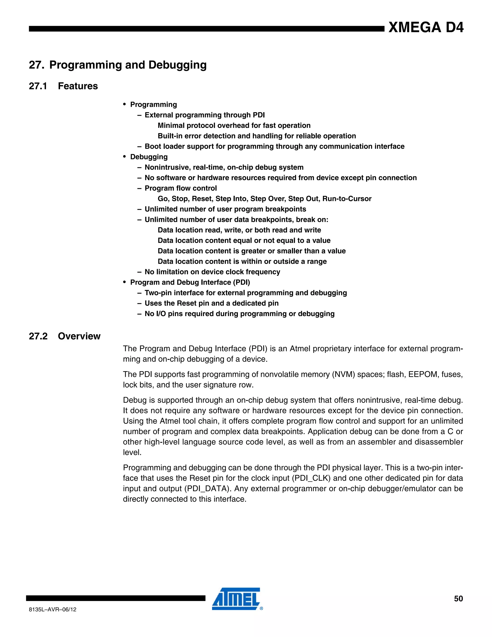50
8135L–AVR–06/12
XMEGA D4
27. Programming and Debugging
27.1 Features
• Programming
– External programming through PDI
Minimal protocol overhead for fast operation
Built-in error detection and handling for reliable operation
– Boot loader support for programming through any communication interface
• Debugging
– Nonintrusive, real-time, on-chip debug system
– No software or hardware resources required from device except pin connection
– Program flow control
Go, Stop, Reset, Step Into, Step Over, Step Out, Run-to-Cursor
– Unlimited number of user program breakpoints
– Unlimited number of user data breakpoints, break on:
Data location read, write, or both read and write
Data location content equal or not equal to a value
Data location content is greater or smaller than a value
Data location content is within or outside a range
– No limitation on device clock frequency
• Program and Debug Interface (PDI)
– Two-pin interface for external programming and debugging
– Uses the Reset pin and a dedicated pin
– No I/O pins required during programming or debugging
27.2 Overview
The Program and Debug Interface (PDI) is an Atmel proprietary interface for external program-
ming and on-chip debugging of a device.
The PDI supports fast programming of nonvolatile memory (NVM) spaces; flash, EEPOM, fuses,
lock bits, and the user signature row.
Debug is supported through an on-chip debug system that offers nonintrusive, real-time debug.
It does not require any software or hardware resources except for the device pin connection.
Using the Atmel tool chain, it offers complete program flow control and support for an unlimited
number of program and complex data breakpoints. Application debug can be done from a C or
other high-level language source code level, as well as from an assembler and disassembler
level.
Programming and debugging can be done through the PDI physical layer. This is a two-pin inter-
face that uses the Reset pin for the clock input (PDI_CLK) and one other dedicated pin for data
input and output (PDI_DATA). Any external programmer or on-chip debugger/emulator can be
directly connected to this interface.
 