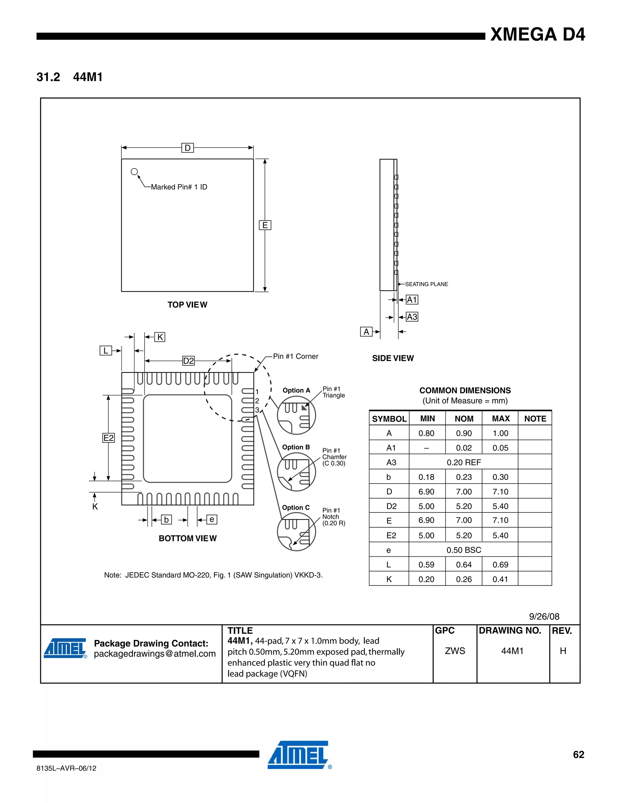 62
8135L–AVR–06/12
XMEGA D4
31.2 44M1
TITLE DRAWING NO.GPC REV.
Package Drawing Contact:
packagedrawings@atmel.com 44M1ZWS H
44M1, 44-pad,7 x 7 x 1.0mm body, lead
pitch 0.50mm,5.20mm exposed pad,thermally
enhanced plastic very thin quad flat no
lead package (VQFN)
9/26/08
COMMON DIMENSIONS
(Unit of Measure = mm)
SYMBOL MIN NOM MAX NOTE
A 0.80 0.90 1.00
A1 – 0.02 0.05
A3 0.20 REF
b 0.18 0.23 0.30
D
D2 5.00 5.20 5.40
6.90 7.00 7.10
6.90 7.00 7.10
E
E2 5.00 5.20 5.40
e 0.50 BSC
L 0.59 0.64 0.69
K 0.20 0.26 0.41
Note: JEDEC Standard MO-220, Fig. 1 (SAW Singulation) VKKD-3.
TOP VIEW
SIDE VIEW
BOTTOM VIEW
D
E
Marked Pin# 1 ID
E2
D2
b e
Pin #1 Corner
L
A1
A3
A
SEATING PLANE
Pin #1
Triangle
Pin #1
Chamfer
(C 0.30)
Option A
Option B
Pin #1
Notch
(0.20 R)
Option C
K
K
1
2
3
 