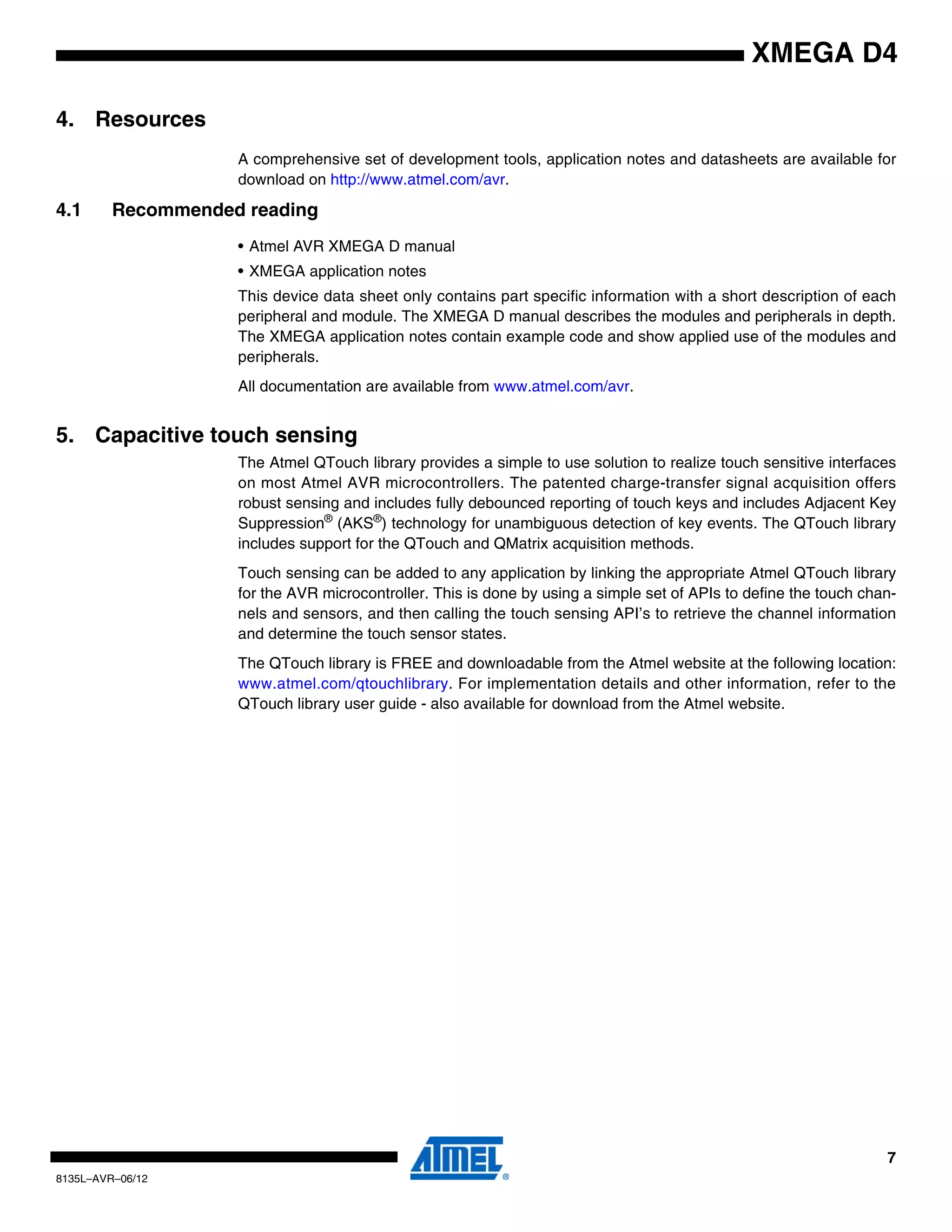7
8135L–AVR–06/12
XMEGA D4
4. Resources
A comprehensive set of development tools, application notes and datasheets are available for
download on http://www.atmel.com/avr.
4.1 Recommended reading
• Atmel AVR XMEGA D manual
• XMEGA application notes
This device data sheet only contains part specific information with a short description of each
peripheral and module. The XMEGA D manual describes the modules and peripherals in depth.
The XMEGA application notes contain example code and show applied use of the modules and
peripherals.
All documentation are available from www.atmel.com/avr.
5. Capacitive touch sensing
The Atmel QTouch library provides a simple to use solution to realize touch sensitive interfaces
on most Atmel AVR microcontrollers. The patented charge-transfer signal acquisition offers
robust sensing and includes fully debounced reporting of touch keys and includes Adjacent Key
Suppression®
(AKS®
) technology for unambiguous detection of key events. The QTouch library
includes support for the QTouch and QMatrix acquisition methods.
Touch sensing can be added to any application by linking the appropriate Atmel QTouch library
for the AVR microcontroller. This is done by using a simple set of APIs to define the touch chan-
nels and sensors, and then calling the touch sensing API’s to retrieve the channel information
and determine the touch sensor states.
The QTouch library is FREE and downloadable from the Atmel website at the following location:
www.atmel.com/qtouchlibrary. For implementation details and other information, refer to the
QTouch library user guide - also available for download from the Atmel website.
 
