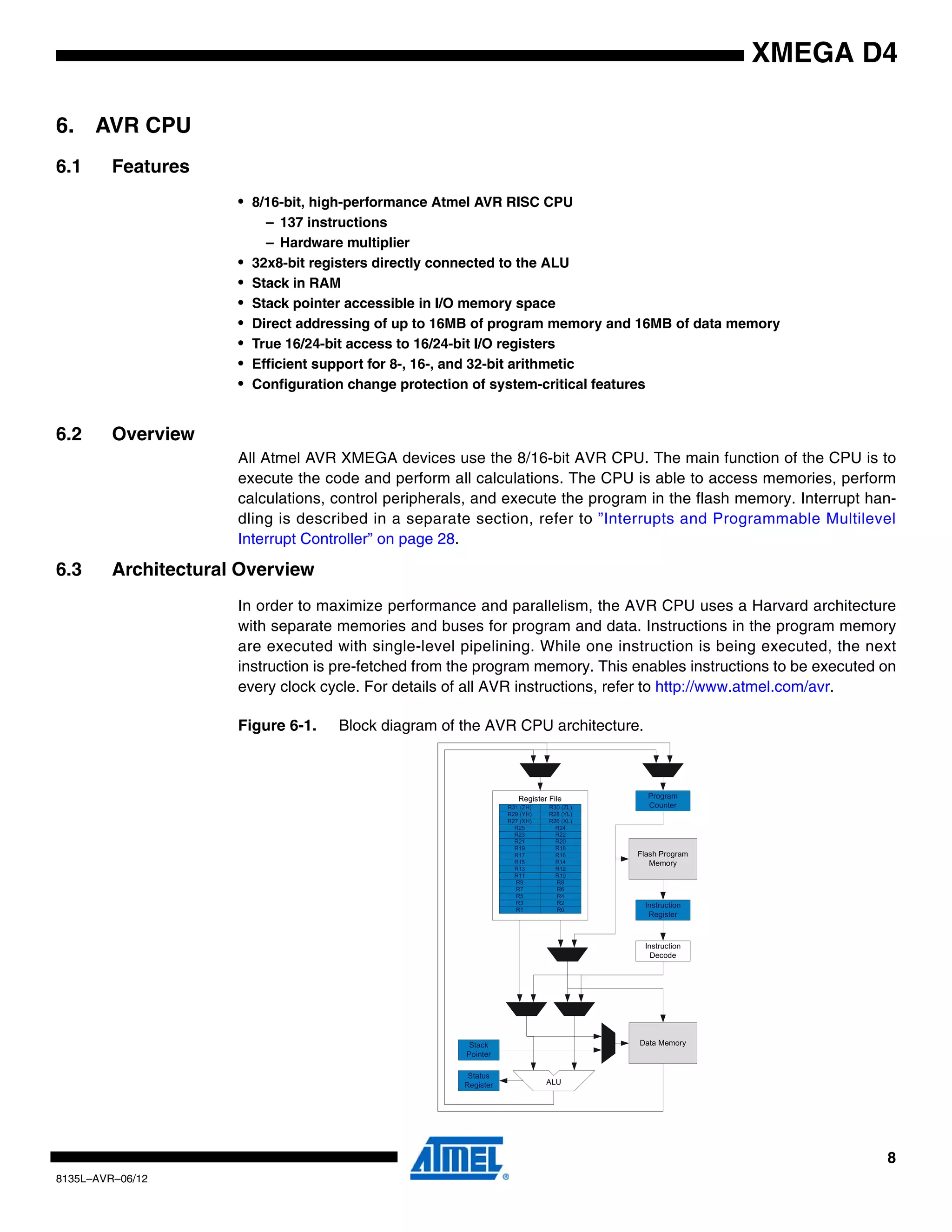 8
8135L–AVR–06/12
XMEGA D4
6. AVR CPU
6.1 Features
• 8/16-bit, high-performance Atmel AVR RISC CPU
– 137 instructions
– Hardware multiplier
• 32x8-bit registers directly connected to the ALU
• Stack in RAM
• Stack pointer accessible in I/O memory space
• Direct addressing of up to 16MB of program memory and 16MB of data memory
• True 16/24-bit access to 16/24-bit I/O registers
• Efficient support for 8-, 16-, and 32-bit arithmetic
• Configuration change protection of system-critical features
6.2 Overview
All Atmel AVR XMEGA devices use the 8/16-bit AVR CPU. The main function of the CPU is to
execute the code and perform all calculations. The CPU is able to access memories, perform
calculations, control peripherals, and execute the program in the flash memory. Interrupt han-
dling is described in a separate section, refer to ”Interrupts and Programmable Multilevel
Interrupt Controller” on page 28.
6.3 Architectural Overview
In order to maximize performance and parallelism, the AVR CPU uses a Harvard architecture
with separate memories and buses for program and data. Instructions in the program memory
are executed with single-level pipelining. While one instruction is being executed, the next
instruction is pre-fetched from the program memory. This enables instructions to be executed on
every clock cycle. For details of all AVR instructions, refer to http://www.atmel.com/avr.
Figure 6-1. Block diagram of the AVR CPU architecture.
 