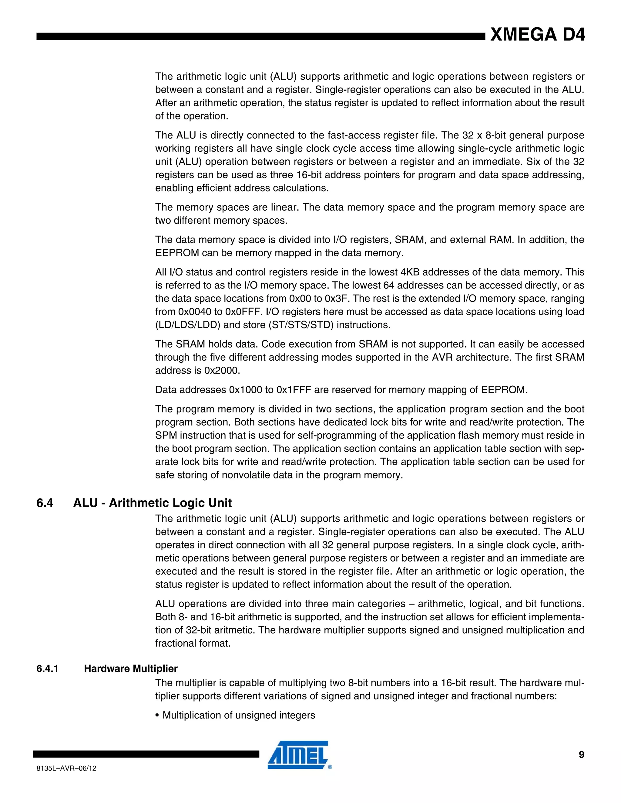 9
8135L–AVR–06/12
XMEGA D4
The arithmetic logic unit (ALU) supports arithmetic and logic operations between registers or
between a constant and a register. Single-register operations can also be executed in the ALU.
After an arithmetic operation, the status register is updated to reflect information about the result
of the operation.
The ALU is directly connected to the fast-access register file. The 32 x 8-bit general purpose
working registers all have single clock cycle access time allowing single-cycle arithmetic logic
unit (ALU) operation between registers or between a register and an immediate. Six of the 32
registers can be used as three 16-bit address pointers for program and data space addressing,
enabling efficient address calculations.
The memory spaces are linear. The data memory space and the program memory space are
two different memory spaces.
The data memory space is divided into I/O registers, SRAM, and external RAM. In addition, the
EEPROM can be memory mapped in the data memory.
All I/O status and control registers reside in the lowest 4KB addresses of the data memory. This
is referred to as the I/O memory space. The lowest 64 addresses can be accessed directly, or as
the data space locations from 0x00 to 0x3F. The rest is the extended I/O memory space, ranging
from 0x0040 to 0x0FFF. I/O registers here must be accessed as data space locations using load
(LD/LDS/LDD) and store (ST/STS/STD) instructions.
The SRAM holds data. Code execution from SRAM is not supported. It can easily be accessed
through the five different addressing modes supported in the AVR architecture. The first SRAM
address is 0x2000.
Data addresses 0x1000 to 0x1FFF are reserved for memory mapping of EEPROM.
The program memory is divided in two sections, the application program section and the boot
program section. Both sections have dedicated lock bits for write and read/write protection. The
SPM instruction that is used for self-programming of the application flash memory must reside in
the boot program section. The application section contains an application table section with sep-
arate lock bits for write and read/write protection. The application table section can be used for
safe storing of nonvolatile data in the program memory.
6.4 ALU - Arithmetic Logic Unit
The arithmetic logic unit (ALU) supports arithmetic and logic operations between registers or
between a constant and a register. Single-register operations can also be executed. The ALU
operates in direct connection with all 32 general purpose registers. In a single clock cycle, arith-
metic operations between general purpose registers or between a register and an immediate are
executed and the result is stored in the register file. After an arithmetic or logic operation, the
status register is updated to reflect information about the result of the operation.
ALU operations are divided into three main categories – arithmetic, logical, and bit functions.
Both 8- and 16-bit arithmetic is supported, and the instruction set allows for efficient implementa-
tion of 32-bit aritmetic. The hardware multiplier supports signed and unsigned multiplication and
fractional format.
6.4.1 Hardware Multiplier
The multiplier is capable of multiplying two 8-bit numbers into a 16-bit result. The hardware mul-
tiplier supports different variations of signed and unsigned integer and fractional numbers:
• Multiplication of unsigned integers
 