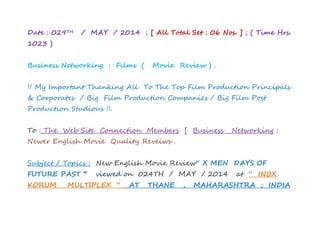 Re Dated : 030TH / MAY / 2014 ; [ All Total Set : 06 Nos. ] ; ( Time
Hrs. 0741 )
Business Networking : Films ( Movie Review ) .
!! My Important Thanking All To The Top Film Production Principals
& Corporates / Big Film Production Companies / Big Film Post
Production Studious !!.
To : The Web Site Connection Members [ Business Networking :
Newer English Movie Quality Reveiws .
Subject / Topics : New English Movie Review“ X MEN DAYS OF
FUTURE PAST “ viewed on 023TH / MAY / 2014 at “ INOX
KORUM MULTIPLEX “ AT THANE , MAHARASHTRA ; INDIA
 
