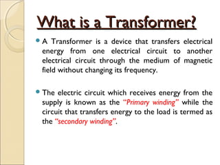 What is a Transformer?What is a Transformer?
A Transformer is a device that transfers electrical
energy from one electrical circuit to another
electrical circuit through the medium of magnetic
field without changing its frequency.
The electric circuit which receives energy from the
supply is known as the “Primary winding” while the
circuit that transfers energy to the load is termed as
the “secondary winding”.
 