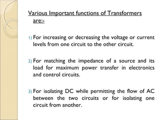 Various Important functions of Transformers
are:-
1) For increasing or decreasing the voltage or current
levels from one circuit to the other circuit.
2) For matching the impedance of a source and its
load for maximum power transfer in electronics
and control circuits.
3) For isolating DC while permitting the flow of AC
between the two circuits or for isolating one
circuit from another.
 