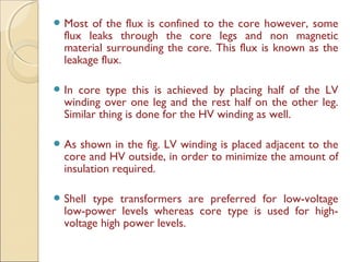  Most of the flux is confined to the core however, some
flux leaks through the core legs and non magnetic
material surrounding the core. This flux is known as the
leakage flux.
 In core type this is achieved by placing half of the LV
winding over one leg and the rest half on the other leg.
Similar thing is done for the HV winding as well.
 As shown in the fig. LV winding is placed adjacent to the
core and HV outside, in order to minimize the amount of
insulation required.
 Shell type transformers are preferred for low-voltage
low-power levels whereas core type is used for high-
voltage high power levels.
 