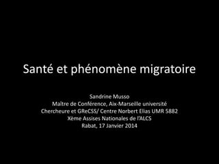 Santé et phénomène migratoire
Sandrine Musso
Maître de Conférence, Aix-Marseille université
Chercheure et GReCSS/ Centre Norbert Elias UMR 5882
Xème Assises Nationales de l’ALCS
Rabat, 17 Janvier 2014

 