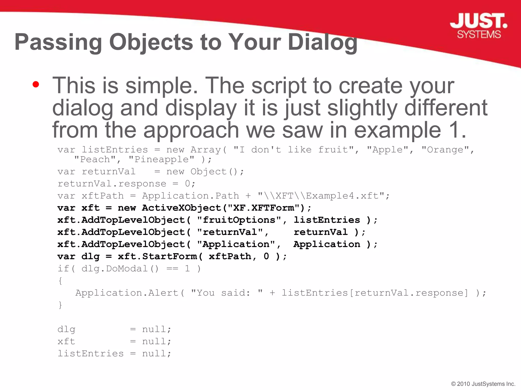 Passing Objects to Your DialogThis is simple. The script to create your dialog and display it is just slightly different from the approach we saw in example 1.var listEntries = new Array( "I don't like fruit", "Apple", "Orange", "Peach", "Pineapple" );var returnVal   = new Object();returnVal.response = 0;var xftPath = Application.Path + "\\XFT\\Example4.xft";      var xft = new ActiveXObject("XF.XFTForm");        xft.AddTopLevelObject( "fruitOptions", listEntries );xft.AddTopLevelObject( "returnVal",    returnVal );xft.AddTopLevelObject( "Application",  Application );var dlg = xft.StartForm( xftPath, 0 );if( dlg.DoModal() == 1 ){   Application.Alert( "You said: " + listEntries[returnVal.response] );}dlg         = null;xft         = null;listEntries = null;