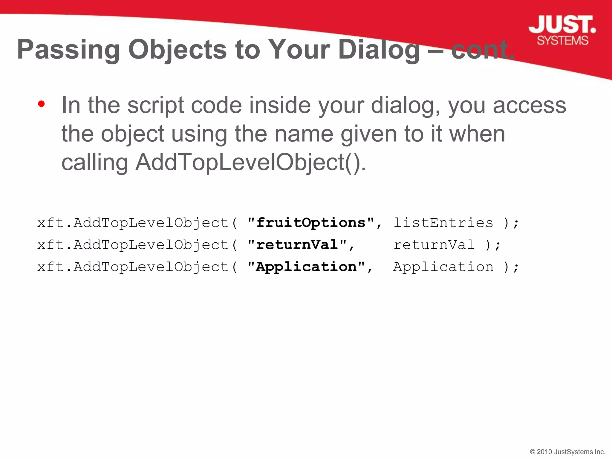 Passing Objects to Your Dialog – cont.In the script code inside your dialog, you access the object using the name given to it when calling AddTopLevelObject().xft.AddTopLevelObject( "fruitOptions", listEntries );xft.AddTopLevelObject( "returnVal",    returnVal );xft.AddTopLevelObject( "Application",  Application );