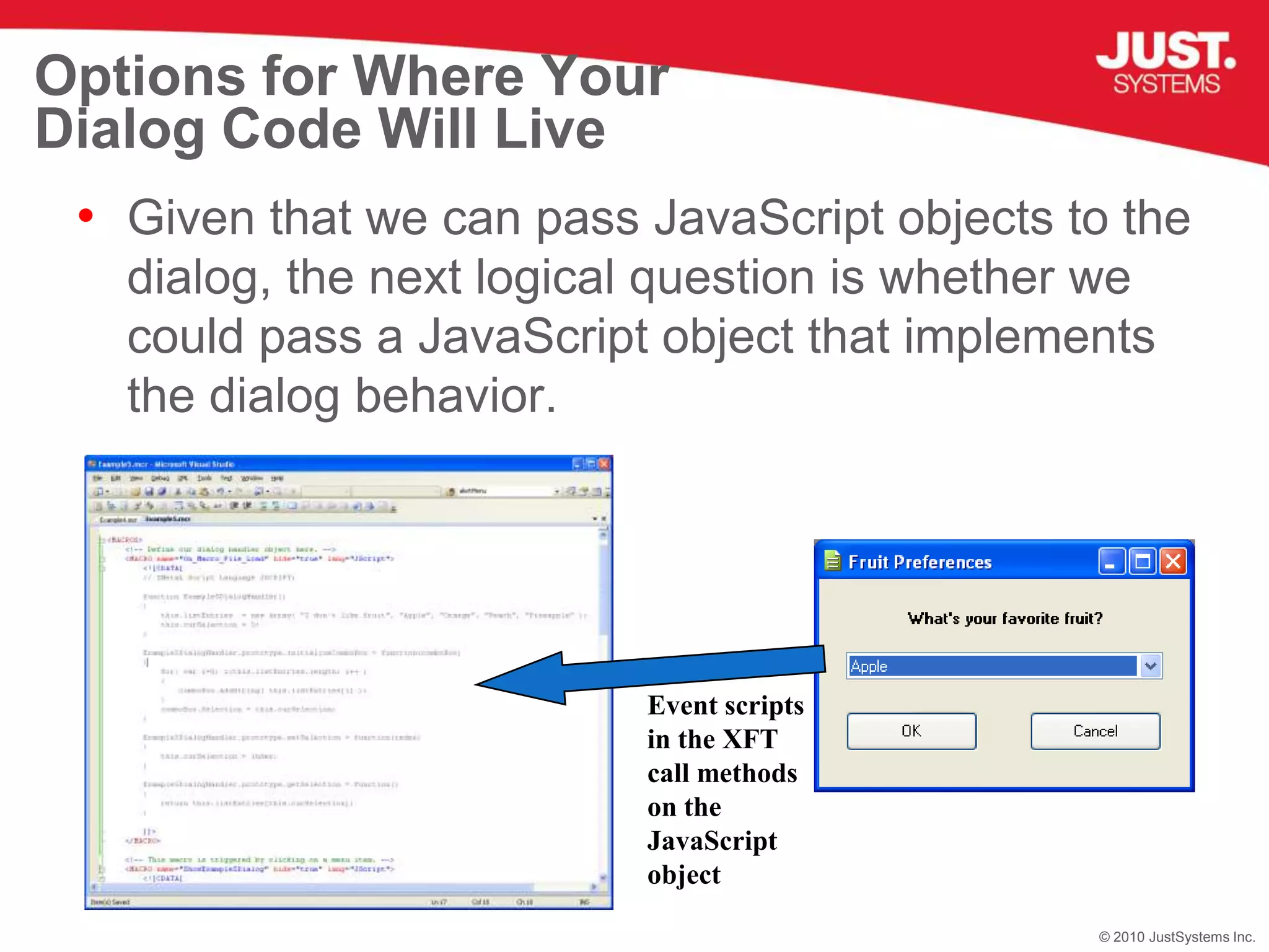 Options for Where Your Dialog Code Will LiveGiven that we can pass JavaScript objects to the dialog, the next logical question is whether we could pass a JavaScript object that implements the dialog behavior.Event scripts in the XFT call methods on the JavaScript object