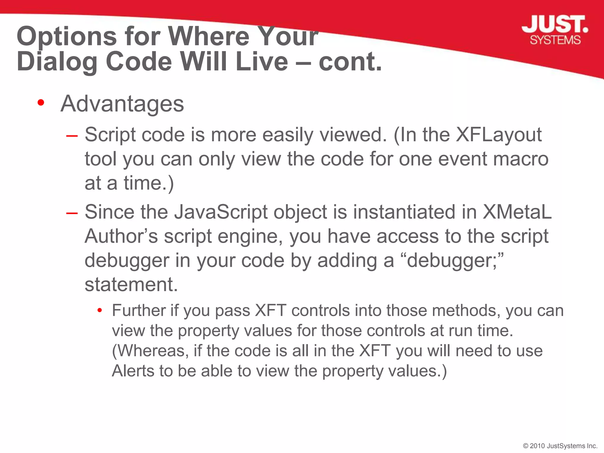Options for Where Your Dialog Code Will Live – cont.AdvantagesScript code is more easily viewed. (In the XFLayout tool you can only view the code for one event macro at a time.)Since the JavaScript object is instantiated in XMetaL Author’s script engine, you have access to the script debugger in your code by adding a “debugger;” statement.Further if you pass XFT controls into those methods, you can view the property values for those controls at run time. (Whereas, if the code is all in the XFT you will need to use Alerts to be able to view the property values.)
