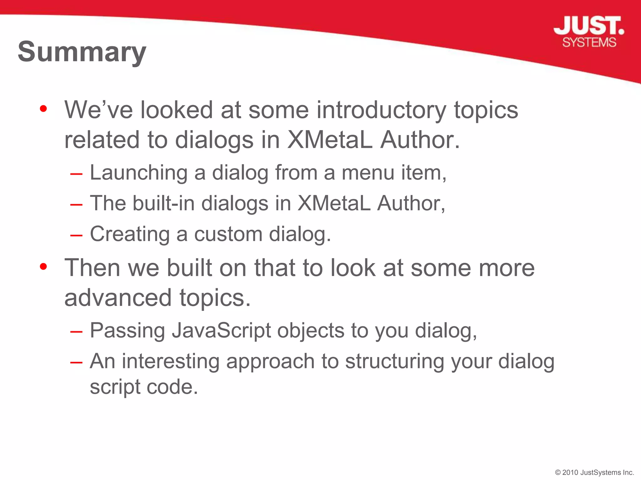 SummaryWe’ve looked at some introductory topics related to dialogs in XMetaL Author.Launching a dialog from a menu item,The built-in dialogs in XMetaL Author,Creating a custom dialog.Then we built on that to look at some more advanced topics.Passing JavaScript objects to you dialog,An interesting approach to structuring your dialog script code.