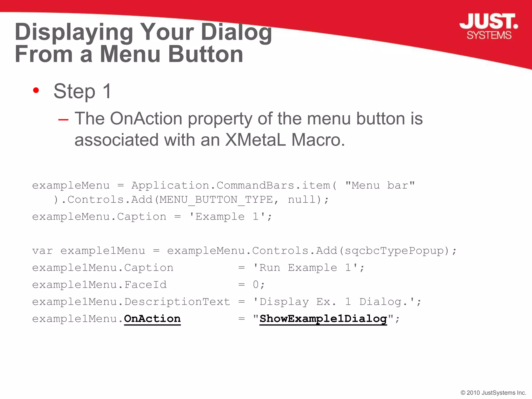 Displaying Your Dialog From a Menu ButtonStep 1The OnAction property of the menu button is associated with an XMetaL Macro.exampleMenu = Application.CommandBars.item( "Menu bar" ).Controls.Add(MENU_BUTTON_TYPE, null); exampleMenu.Caption = 'Example 1';var example1Menu = exampleMenu.Controls.Add(sqcbcTypePopup);example1Menu.Caption         = 'Run Example 1';example1Menu.FaceId          = 0;example1Menu.DescriptionText = 'Display Ex. 1 Dialog.';example1Menu.OnAction        = "ShowExample1Dialog";