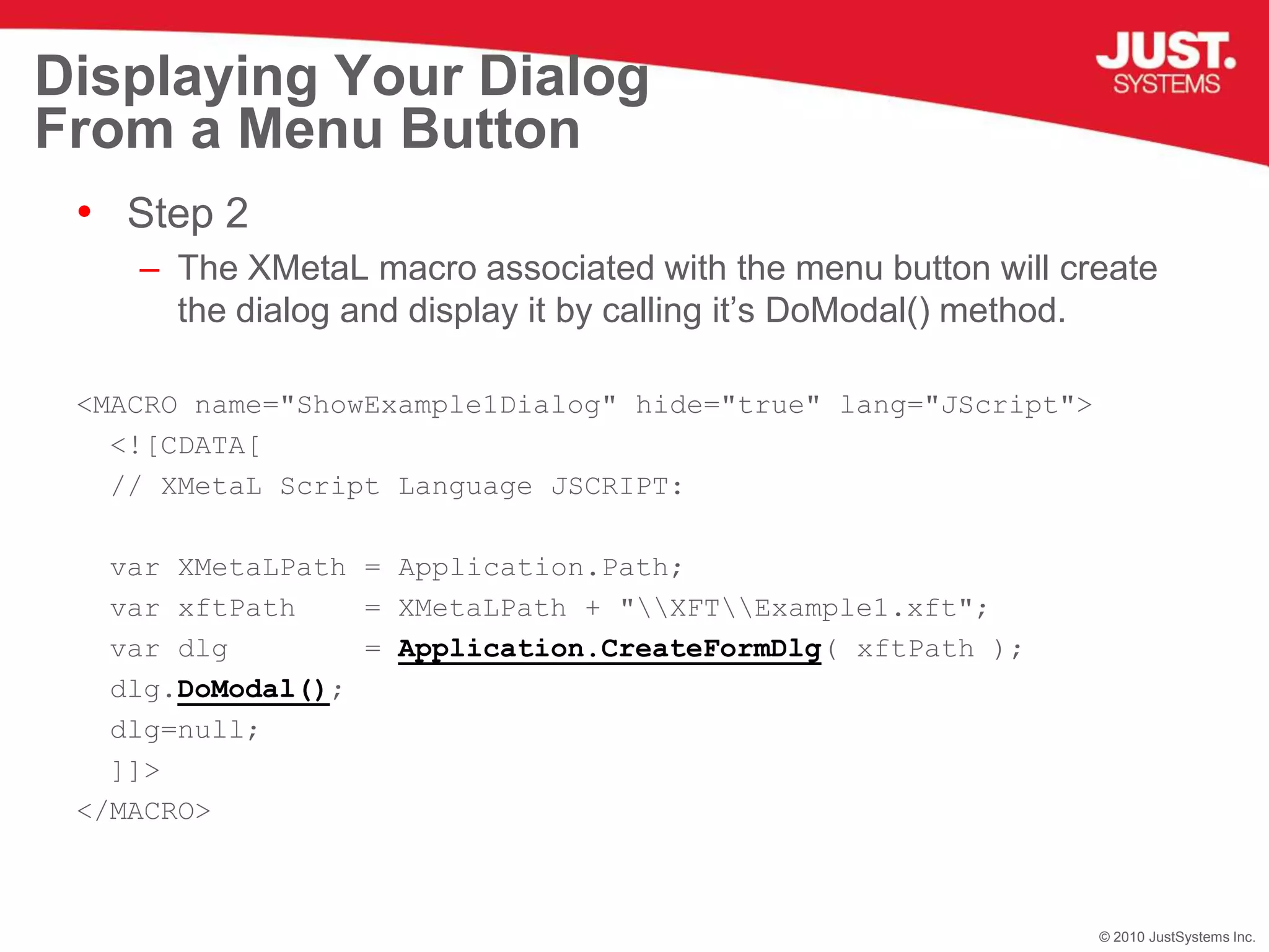 Displaying Your Dialog From a Menu ButtonStep 2The XMetaL macro associated with the menu button will create the dialog and display it by calling it’s DoModal() method.<MACRO name="ShowExample1Dialog" hide="true" lang="JScript"><![CDATA[  // XMetaL Script Language JSCRIPT:  var XMetaLPath = Application.Path;  var xftPath    = XMetaLPath + "\\XFT\\Example1.xft";var dlg=Application.CreateFormDlg( xftPath );  dlg.DoModal();  dlg=null;  ]]></MACRO>