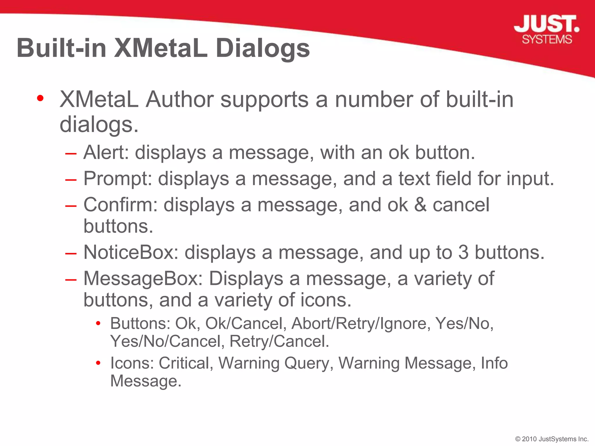 Built-in XMetaL DialogsXMetaL Author supports a number of built-in dialogs.Alert: displays a message, with an ok button.Prompt: displays a message, and a text field for input.Confirm: displays a message, and ok & cancel buttons.NoticeBox: displays a message, and up to 3 buttons.MessageBox: Displays a message, a variety of buttons, and a variety of icons.Buttons: Ok, Ok/Cancel, Abort/Retry/Ignore, Yes/No, Yes/No/Cancel, Retry/Cancel.Icons: Critical, Warning Query, Warning Message, Info Message.