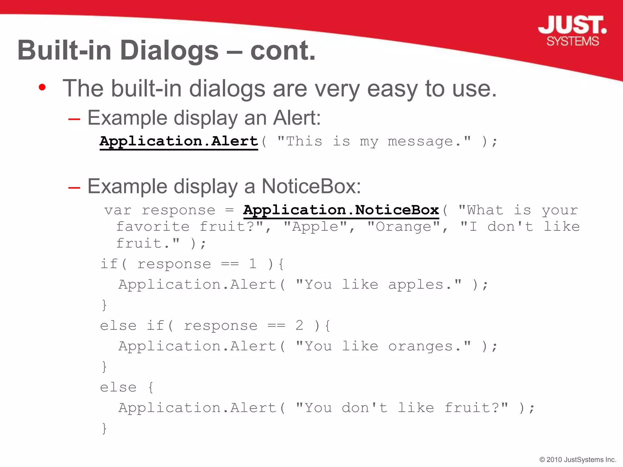 Built-in Dialogs – cont.The built-in dialogs are very easy to use.Example display an Alert:Application.Alert( "This is my message." );Example display a NoticeBox:var response = Application.NoticeBox( "What is your favorite fruit?", "Apple", "Orange", "I don't like fruit." );if( response == 1 ){  Application.Alert( "You like apples." );}else if( response == 2 ){  Application.Alert( "You like oranges." );}else{  Application.Alert( "You don't like fruit?" );}