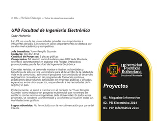 © 2014 – Nelson Durango –­Todos los derechos reservados.
UPB Facultad de Ingeniería Electrónica
Sede Monteria
La UPB, es una de las universidades privadas más importantes e
influyentes del país. Con sedes en varios departamentos se destaca por
su alto nivel académico y competitivo.
Jefe inmediato: Yuver Rengifo Guzmán
Contacto: 310-832-4453
Cantidad de Proyectos: 3 piezas gráficas
Compromiso: Mi servicio como Freelance para UPB Sede Montería,
se enfocó concretamente en elaborar tres revistas interactivas
promocionales para la Facultad de Ingeniería Electrónica.
Con estas revistas, se pretende mostrar e ilustrar las bondades y
beneficios de esta carrera universitaria para el desarrollo de la calidad de
vida en la comunidad. así como el programa ha contribuido al desarrollo
regional con la realización de programas de formación continua,
practicantes desarrollando actividades en empresas públicas y privadas,
egresados, entre otros aspectos, respondiendo a las necesidades de la
región y el país,
Posteriormente, se entró a tramitar con el docente de “Yuver Rengifo
Guzmán” como elaborar un proyecto multimedial que no entrara en
conflicto con las normas corporativas de la Universidad. En todos estos
proyectos, se conservó la uniformidad y la coherencia visual en todas sus
manifestaciones gráficas.
Logros obtenidos: No he recibido con la retroalimentación por parte del
Cliente.
01.	 Magazine Informativo
02.	 PEI Electrónica 2014
03.	 PEP Informática 2014
Proyectos
 