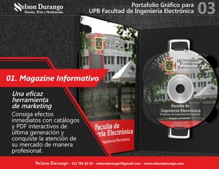 01. Magazine Informativo
Una eficaz
herramienta
de marketing
Consiga efectos
inmediatos con catálogos
y PDF interactivos de
última generación y
conquiste la atención de
su mercado de manera
profesional.
Portafolio Gráfico para
UPB Facultad de Ingeniería Electrónica 03
Nelson Durango - 312 785 82 02 - nelsondurango7@gmail.com - www.nelsondurango.com
 