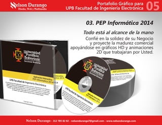 03. PEP Informática 2014
Todo está al alcance de la mano
Confié en la solidez de su Negocio
y proyecte la madurez comercial
apoyándose en gráficos HD y animaciones
2D que trabajaran por Usted.
Portafolio Gráfico para
UPB Facultad de Ingeniería Electrónica 05
Nelson Durango - 312 785 82 02 - nelsondurango7@gmail.com - www.nelsondurango.com
 