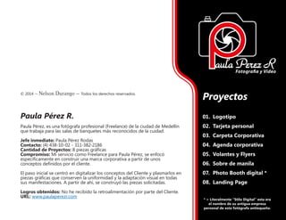 © 2014 – Nelson Durango –­Todos los derechos reservados.
Paula Pérez R.
Paula Pérez, es una fotógrafa profesional (Freelance) de la ciudad de Medellín
que trabaja para las salas de banquetes más reconocidos de la cuidad.
Jefe inmediato: Paula Pérez Rodas
Contacto: (4) 438-10-02 - 311-382-2186
Cantidad de Proyectos: 8 piezas gráficas
Compromiso: Mi servicio como Freelance para Paula Pérez, se enfocó
específicamente en construir una marca corporativa a partir de unos
conceptos definidos por el cliente.
El paso inicial se centró en digitalizar los conceptos del Cliente y plasmarlos en
piezas gráficas que conserven la uniformidad y la adaptación visual en todas
sus manifestaciones. A partir de ahí, se construyó las piezas solicitadas.
Logros obtenidos: No he recibido la retroalimentación por parte del Cliente.
URL: www.paulaperezr.com
Proyectos
01.	 Logotipo
02.	 Tarjeta personal
03.	 Carpeta Corporativa
04.	 Agenda corporativa
05.	 Volantes y Flyers
06.	 Sobre de manila
07.	 Photo Booth digital *
08.	 Landing Page
* = Literalmente “Stilo Digital” esta era
el nombre de su antigua empresa
personal de esta fotógrafa antioqueña.
 