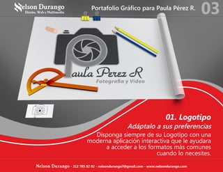 01. Logotipo
Adáptalo a sus preferencias
Disponga siempre de su Logotipo con una
moderna aplicación interactiva que le ayudara
a acceder a los formatos más comunes
cuando lo necesites.
Portafolio Gráfico para Paula Pérez R.
03
Nelson Durango - 312 785 82 02 - nelsondurango7@gmail.com - www.nelsondurango.com
 