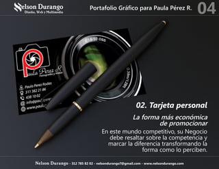 02. Tarjeta personal
La forma más económica
de promocionar
En este mundo competitivo, su Negocio
debe resaltar sobre la competencia y
marcar la diferencia transformando la
forma como lo perciben.
Portafolio Gráfico para Paula Pérez R.
04
Nelson Durango - 312 785 82 02 - nelsondurango7@gmail.com - www.nelsondurango.com
 