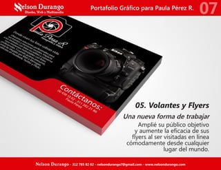05. Volantes y Flyers
Una nueva forma de trabajar
Amplié su público objetivo
y aumente la eficacia de sus
flyers al ser visitadas en línea
cómodamente desde cualquier
lugar del mundo.
Portafolio Gráfico para Paula Pérez R.
07
Nelson Durango - 312 785 82 02 - nelsondurango7@gmail.com - www.nelsondurango.com
 