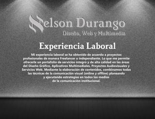 Mi experiencia laboral se ha obtenido de acuerdo a proyectos
profesionales de manera Freelancer o independiente. Lo que me permite
ofrecerle un portafolio de servicios íntegro y de alta calidad en las áreas
del Diseño Gráfico, Aplicativos Multimediales, Proyectos Audiovisuales y
Servicios Web. Mediante la elaboración de contenidos, combinamos todas
las técnicas de la comunicación visual (online y offline) planeando
y ejecutando estrategias en todos los medios
de la comunicación institucional.
Experiencia Laboral
 