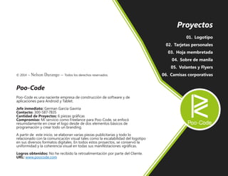 © 2014 – Nelson Durango –­Todos los derechos reservados.
Poo-Code
Poo-Code es una naciente empresa de construcción de software y de
aplicaciones para Android y Tablet.
Jefe inmediato: German García Gaviria
Contacto: 300-587-7835
Cantidad de Proyectos: 6 piezas gráficas
Compromiso: Mi servicio como Freelance para Poo-Code, se enfocó
resumidamente en crear el logo desde de dos elementos básicos de
programación y crear todo un branding.
A partir de este inicio, se elaboran varias piezas publicitarias y todo lo
relacionado con la comunicación visual tales como la escalabilidad del logotipo
en sus diversos formatos digitales. En todos estos proyectos, se conservó la
uniformidad y la coherencia visual en todas sus manifestaciones vgráficas.
Logros obtenidos: No he recibido la retroalimentación por parte del Cliente.
URL: www.poocode.com
Proyectos
01.	 Logotipo
02.	 Tarjetas personales
03.	 Hoja membretada
04.	 Sobre de manila
05.	 Volantes y Flyers
06.	 Camisas corporativas
 