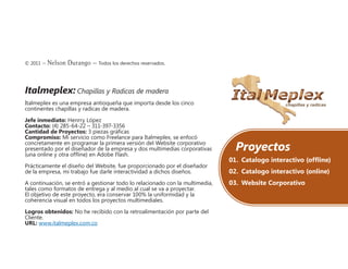 © 2011 – Nelson Durango –­Todos los derechos reservados.
Italmeplex: Chapillas y Radicas de madera
Italmeplex es una empresa antioqueña que importa desde los cinco
continentes chapillas y radicas de madera.
Jefe inmediato: Henrry López
Contacto: (4) 285-64-22 – 311-397-3356
Cantidad de Proyectos: 3 piezas gráficas
Compromiso: Mi servicio como Freelance para Italmeplex, se enfocó
concretamente en programar la primera versión del Website corporativo
presentado por el diseñador de la empresa y dos multimedias corporativas
(una online y otra offline) en Adobe Flash.
Prácticamente el diseño del Website, fue proporcionado por el diseñador
de la empresa, mi trabajo fue darle interactividad a dichos diseños.
A continuación, se entró a gestionar todo lo relacionado con la multimedia,
tales como formatos de entrega y al medio al cual se va a proyectar.
El objetivo de este proyecto, era conservar 100% la uniformidad y la
coherencia visual en todos los proyectos multimediales.
Logros obtenidos: No he recibido con la retroalimentación por parte del
Cliente.
URL: www.italmeplex.com.co
Proyectos
01.	 Catalogo interactivo (offline)
02.	 Catalogo interactivo (online)
03.	 Website Corporativo
 