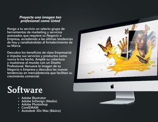 Pongo a tu servicio un selecto grupo de
herramientas de marketing y servicios
avanzados que requiere su Negocio o
Empresa, accediendo a las últimas tendencias
de hoy y canalizándolas al fortalecimiento de
su Marca.
Descubra los beneficios de clase Empresarial
e impulse sus servicios y productos como
nunca lo ha hecho. Amplié su cobertura
y muéstrese al mundo con un Diseño
Profesional. Renueve la imagen de su
Negocio o Empresa y descubra las nuevas
tendencias en mercadotecnia que facilitan su
crecimiento comercial.
•	 Adobe Illustrator
•	 Adobe InDesign (Medio)
•	 Adobe Photoshop
•	 CorelDRAW
•	 Autodesk 3Ds Max (Básico)
Proyecte una imagen tan
profesional como Usted
Software
 