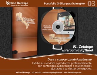 01. Catalogo
interactivo (offline)
Dese a conocer profesionalmente
Exhibe sus servicios o productos profesionalmente
con contenidos audiovisuales o multimediales
ajustados a su clúster de negocios.
Portafolio Gráfico para Italmeplex
03
Nelson Durango - 312 785 82 02 - nelsondurango7@gmail.com - www.nelsondurango.com
 