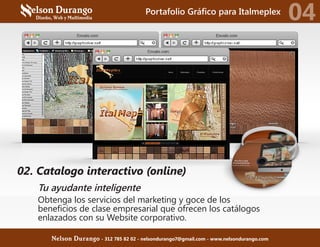 02. Catalogo interactivo (online)
Tu ayudante inteligente
Obtenga los servicios del marketing y goce de los
beneficios de clase empresarial que ofrecen los catálogos
enlazados con su Website corporativo.
Portafolio Gráfico para Italmeplex
04
Nelson Durango - 312 785 82 02 - nelsondurango7@gmail.com - www.nelsondurango.com
 