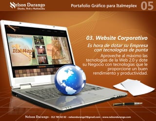 03. Website Corporativo
Es hora de dotar su Empresa
con tecnologías de punta
Aproveche al máximo las
tecnologías de la Web 2.0 y dote
su Negocio con tecnologías que le
proporcione un buen
rendimiento y productividad.
Portafolio Gráfico para Italmeplex
05
Nelson Durango - 312 785 82 02 - nelsondurango7@gmail.com - www.nelsondurango.com
 