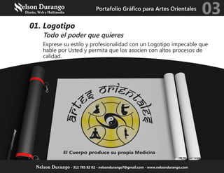 01. Logotipo
Todo el poder que quieres
Exprese su estilo y profesionalidad con un Logotipo impecable que
hable por Usted y permita que los asocien con altos procesos de
calidad.
Portafolio Gráfico para Artes Orientales
03
Nelson Durango - 312 785 82 02 - nelsondurango7@gmail.com - www.nelsondurango.com
 